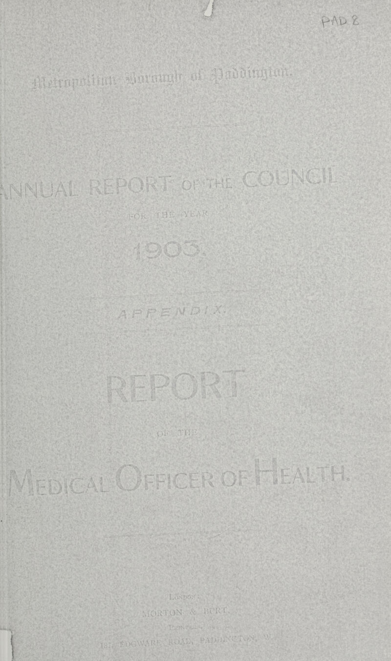 PAD 8 Metropolitan Borough of Paddington. ANNUAL REPORT OF the COUNCIL FOR THE YEAR 1903. APPENDIX. REPORT OF Medical Officer of Health. London. MORTON & BURT, Printers. 187, EDGWARE ROAD, PADDINCTON,W.