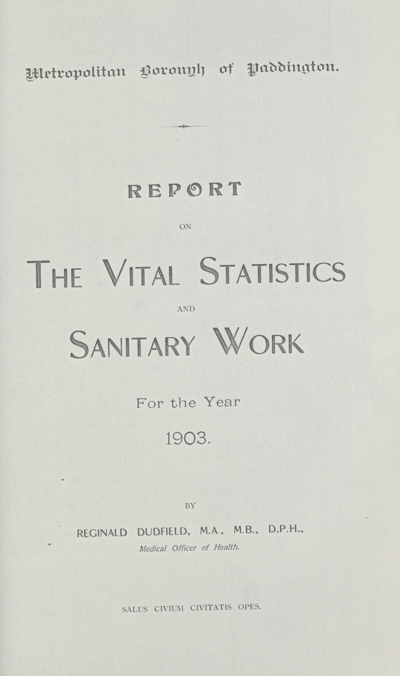 Metropolitan Borough of Paddington. REPORT ON The Vital Statistics AND Sanitary Work For the Year 1903. BY REGINALD DUDFIELD, M.A , M.B., D.P.H., Medical Officer of Health. SALUS CIVIUM CIVITATIS OPES.