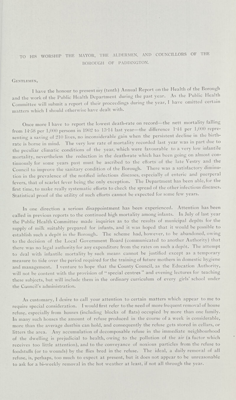 TO HIS WORSHIP THE MAYOR, THE ALDERMEN, AND COUNCILLORS OF THE BOROUGH OF PADDINGTON. Gentlemen, I have the honour to present my (tenth) Annual Report on the Health of the Borough and the work of the Public Health Department during the past year. As the Public Health Committee will submit a report of their proceedings during the year, I have omitted certain matters which I should otherwise have dealt with. Once more I have to report the lowest death-rate on record—the nett mortality falling from 14'58 per 1,000 persons in 1(102 to 13*14 last year—the difference 1*44 per 1,000 repre senting a saving of 210 lives, no inconsiderable gain when the persistent decline in the birth rate is borne in mind. The very low rate of mortality recorded last year was in part due to the peculiar climatic conditions of the year, which were favourable to a very low infantile mortality, nevertheless the reduction in the death-rate which has been going on almost con tinuously for some years past must be ascribed to the efforts of the late Vestry and the Council to improve the sanitary condition of the Borough. There was a satisfactory diminu tion in the prevalence of the notified infectious diseases, especially of enteric and puerperal fevers, that of scarlet fever being the only exception. The Department has been able, for the first time, to make really systematic efforts to check the spread of the other infectious diseases. Statistical proof of the utility of such efforts cannot be expected for some few years. In one direction a serious disappointment has been experienced. Attention has been called in previous reports to the continued high mortality among infants. In July of last year the Public Health Committee made inquiries as to the results of municipal depots for the supply of milk suitably prepared for infants, and it was hoped that it would be possible to establish such a depot in the Borough. The scheme had, however, to be abandoned, owing to the decision of the Local Government Board (communicated to another Authority) that there was no legal authority for any expenditure from the rates on such a depot. The attempt to deal with infantile mortality by such means cannot be justified except as a temporary measure to tide over the period required for the training of future mothers in domestic hygiene and management. I venture to hope that the County Council, as the Education Authority, will not be content with the provision of  special centres  and evening lectures for teaching these subjects, but will include them in the ordinary curriculum of every girls' school under the Council's administration. As customary, I desire to call your attention to certain matters which appear to me to require special consideration. I would first refer to the need of more frequent removal of house refuse, especially from houses (including blocks of flats) occupied by more than one family. In many such houses the amount of refuse produced in the course of a week is considerable, more than the average dustbin can hold, and consequently the refuse gets stored in cellars, or litters the area. Any accumulation of decomposable refuse in the immediate neighbourhood of the dwelling is prejudicial to health, owing to the pollution of the air (a factor which receives too little attention), and to the conveyance of noxious particles from the refuse to foodstuffs (or to wounds) by the flies bred in the refuse. The ideal, a daily removal of all refuse, is, perhaps, too much to expect at present, but it does not appear to be unreasonable to ask for a bi-weekly removal in the hot weather at least, if not all through the year.