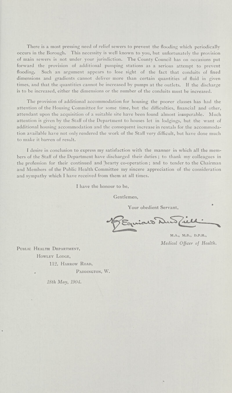 There is a most pressing need of relief sewers to prevent the flooding which periodically occurs in the Borough. This necessity is well known to you, hut unfortunately the provision of main sewers is not under your jurisdiction. The County Council has on occasions put forward the provision of additional pumping stations as a serious attempt to prevent flooding. Such an argument appears to lose sight of the fact that conduits of fixed dimensions and gradients cannot deliver more than certain quantities of fluid in given times, and that the quantities cannot be increased by pumps at the outlets. If the discharge is to be increased, either the dimensions or the number of the conduits must be increased. The provision of additional accommodation for housing the poorer classes has had the attention of the Housing Committee for some time, but the difficulties, financial and other, attendant upon the acquisition of a suitable site have been found almost insuperable. Much attention is given by the Staff of the Department to houses let in lodgings, but the want of additional housing accommodation and the consequent increase in rentals for the accommoda tion available have not only rendered the work of the Staff very difficult, but have done much to make it barren of result. I desire in conclusion to express my satisfaction with the manner in which all the mem bers of the Staff of the Department have discharged their duties; to thank my colleagues in the profession for their continued and 'hearty co-operation; and to tender to the Chairman and Members of the Public Health Committee my sincere appreciation of the consideration and sympathy which I have received from them at all times. I have the honour to be, Gentlemen, a Your obedient Servant. m.a., m.b., d.p.h., Medical Officer of Health. Public Health Department, Howley Lodge, 112, Harrow Road, Paddington, W. 18th May, 1904.