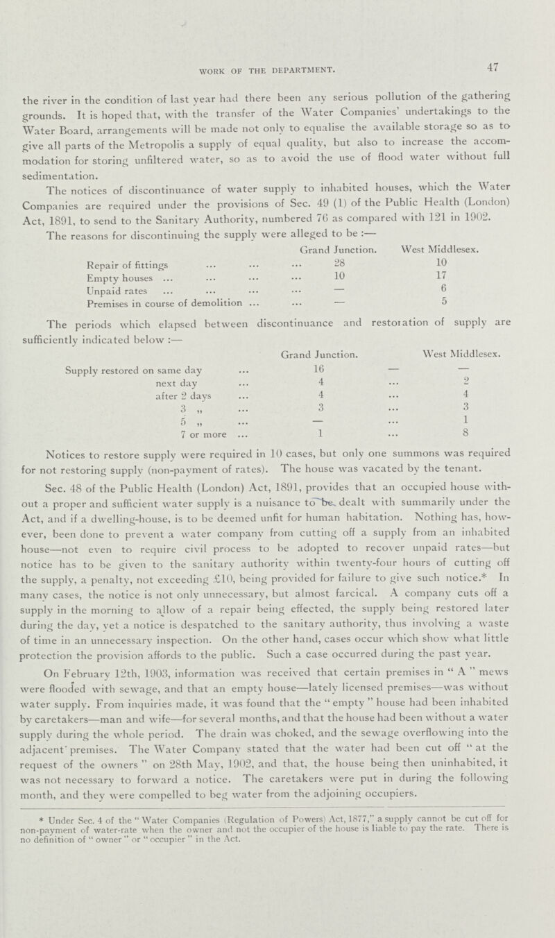 47 WORK OF THE DEPARTMENT. the river in the condition of last year had there been any serious pollution of the gathering grounds. It is hoped that, with the transfer of the Water Companies' undertakings to the Water Board, arrangements will be made not only to equalise the available storage so as to give all parts of the Metropolis a supply of equal quality, but also to increase the accom modation for storing unfiltered water, so as to avoid the use of flood water without full sedimentation. The notices of discontinuance of water supply to inhabited houses, which the Water Companies are required under the provisions of Sec. 49 (1) of the Public Health (London) Act, 1891, to send to the Sanitary Authority, numbered 70 as compared with 121 in 1902. The reasons for discontinuing the supply were alleged to be :— Grand Junction. West Middlesex. Repair of fittings 28 10 Empty houses 10 17 Unpaid rates — 6 Premises in course of demolition — 5 The periods which elapsed between discontinuance and restoration of supply are sufficiently indicated below:— Grand Junction. West Middlesex. Supply restored on same day 16 — next day 4 2 after 2 days 4 4 3 3 3 5 „ — 1 7 or more 1 8 Notices to restore supply were required in 10 cases, but only one summons was required for not restoring supply (non-payment of rates). The house was vacated by the tenant. Sec. 48 of the Public Health (London) Act, 1891, provides that an occupied house with out a proper and sufficient water supply is a nuisance to be dealt with summarily under the Act, and if a dwelling-house, is to be deemed unfit for human habitation. Nothing has, how ever, been done to prevent a water company from cutting off a supply from an inhabited house—not even to require civil process to be adopted to recover unpaid rates—but notice has to be given to the sanitary authority within twenty-four hours of cutting off the supply, a penalty, not exceeding £10, being provided for failure to give such notice.* In many cases, the notice is not only unnecessary, but almost farcical. A company cuts off a supply in the morning to allow of a repair being effected, the supply being restored later during the day, yet a notice is despatched to the sanitary authority, thus involving a waste of time in an unnecessary inspection. On the other hand, cases occur which show what little protection the provision affords to the public. Such a case occurred during the past vear. On February 12th, 1903, information was received that certain premises in A mews were flooded with sewage, and that an empty house—lately licensed premises—was without water supply. From inquiries made, it was found that the empty house had been inhabited by caretakers—man and wife—for several months, and that the house had been without a water supply during the whole period. The drain was choked, and the sewage overflowing into the adjacent premises. The Water Company stated that the water had been cut off at the request of the owners on 28th May, 1902, and that, the house being then uninhabited, it was not necessary to forward a notice. The caretakers were put in during the following month, and they were compelled to beg water from the adjoining occupiers. * Under Sec. 4 of the Water Companies (Regulation of Powers) Act, 1877, a supply cannot be cut off for non-payment of water-rate when the owner and not the occupier of the house is liable to pay the rate. There is no definition of owner  or occupier  in the Act.