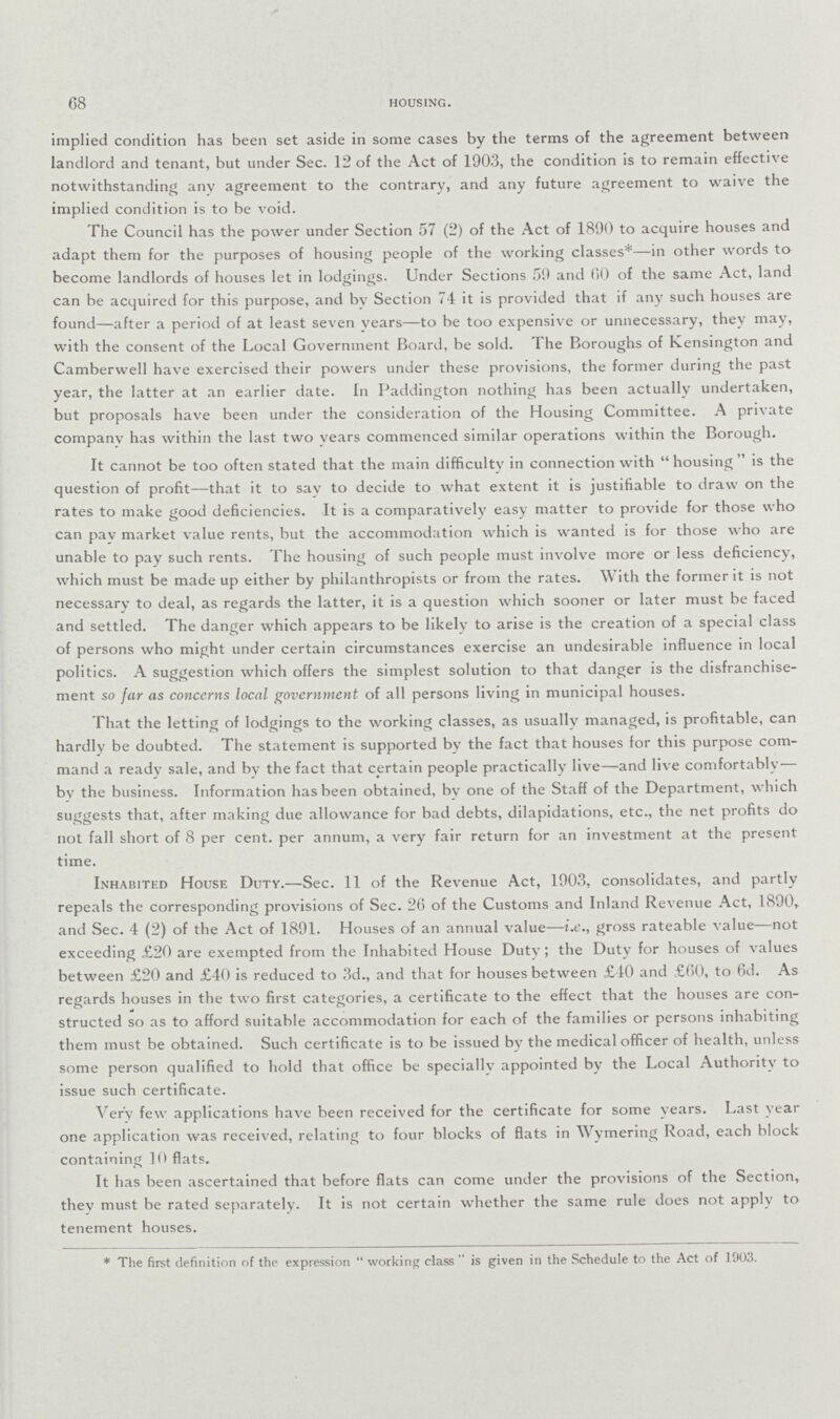 68 HOUSING. implied condition has been set aside in some cases by the terms of the agreement between landlord and tenant, but under Sec. 12 of the Act of 1903, the condition is to remain effective notwithstanding any agreement to the contrary, and any future agreement to waive the implied condition is to be void. The Council has the power under Section 57 (2) of the Act of 1890 to acquire houses and adapt them for the purposes of housing people of the working classes*—in other words to become landlords of houses let in lodgings. Under Sections 59 and 60 of the same Act, land can be acquired for this purpose, and bv Section 74 it is provided that if any such houses are found—after a period of at least seven vears—to be too expensive or unnecessary, they may, with the consent of the Local Government Board, be sold. The Boroughs of Kensington and Camberwell have exercised their powers under these provisions, the former during the past year, the latter at an earlier date. In Paddington nothing has been actually undertaken, but proposals have been under the consideration of the Housing Committee. A private company has within the last two years commenced similar operations within the Borough. It cannot be too often stated that the main difficulty in connection with housing is the question of profit—that it to sav to decide to what extent it is justifiable to draw on the rates to make good deficiencies. It is a comparatively easy matter to provide for those who can pay market value rents, but the accommodation which is wanted is for those who are unable to pay such rents. The housing of such people must involve more or less deficiency, which must be made up either by philanthropists or from the rates. With the former it is not necessary to deal, as regards the latter, it is a question which sooner or later must be faced and settled. The danger which appears to be likely to arise is the creation of a special class of persons who might under certain circumstances exercise an undesirable influence in local politics. A suggestion which offers the simplest solution to that danger is the disfranchise ment so far as concerns local government of all persons living in municipal houses. That the letting of lodgings to the working classes, as usually managed, is profitable, can hardly be doubted. The statement is supported by the fact that houses for this purpose com mand a ready sale, and by the fact that certain people practically live—and live comfortably— bv the business. Information has been obtained, by one of the Staff of the Department, which suggests that, after making due allowance for bad debts, dilapidations, etc., the net profits do not fall short of 8 per cent. per annum, a very fair return for an investment at the present time. Inhabited House Duty.—Sec. 11 of the Revenue Act, 1903, consolidates, and partly repeals the corresponding provisions of Sec. 26 of the Customs and Inland Revenue Act, 1890, and Sec. 4 (2) of the Act of 1891. Houses of an annual value—i.e., gross rateable value—not exceeding .£20 are exempted from the Inhabited House Duty; the Duty for houses of values between £20 and £40 is reduced to 3d., and that for houses between £40 and £60, to 6d. As regards houses in the two first categories, a certificate to the effect that the houses are con structed so as to afford suitable accommodation for each of the families or persons inhabiting them must be obtained. Such certificate is to be issued by the medical officer of health, unless some person qualified to hold that office be specially appointed by the Local Authority to issue such certificate. Very few applications have been received for the certificate for some years. Last year one application was received, relating to four blocks of flats in Wvmering Road, each block containing 10 flats. It has been ascertained that before flats can come under the provisions of the Section, they must be rated separately. It is not certain whether the same rule does not apply to tenement houses. * The first definition of the expression  working class  is given in the Schedule to the Act of 1903.