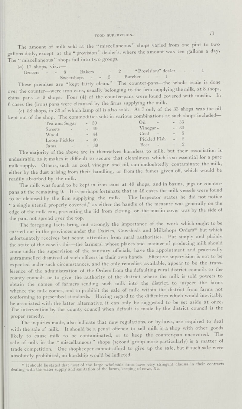 71 FOOD SUPERVISION. The amount of milk sold at the miscellaneous shops varied from one pint to two gallons dailv, except at the  provision  dealer's, where the amount was ten gallons a day. The  miscellaneous  shops fall into two groups. (a) 17 shops, viz.:— Grocers - - 8 Bakers - - 2  Provision dealer 1 Sweetshops - - 5 Butcher 1 These premises are  kept fairly clean. The counter-pans—the whole trade is done over the counter—were iron cans, usually belonging to the firm supplying the milk, at 8 shops, china pans at 9 shops. Four (4) of the counter-pans were found covered with muslin. In 6 cases the (iron) pans were cleansed by the firms supplying the milk. (c) 58 shops, in 33 of which lamp oil is also sold. At 7 only of the 33 shops was the oil kept out of the shop. The commodities sold in various combinations at such shops included— Tea and Sugar - 50 Oil - - 33 Sweets - - 49 Vinegar - - 30 Wood - - 44 Coal - 5 Loose Pickles - 40 Pickled Fish - 2 Jams - 39 Beer - 2 The majority of the above are in themselves harmless to milk, but their association is undesirable, as it makes it difficult to secure that cleanliness which is so essential for a pure milk supplv. Others, such as coal, vinegar and oil, can undoubtedly contaminate the milk, either by the dust arising from their handling, or from the fumes given off, which would be readily absorbed by the milk. The milk was found to be kept in iron cans at 49 shops, and in basins, jugs or counter pans at the remaining 9. It is perhaps fortunate that in 46 cases the milk vessels were found to be cleansed bv the firm supplying the milk. The Inspector states he did not notice  a single utensil properly covered, as either the handle of the measure was generally on the edge of the milk can, preventing the lid from closing, or the muslin cover was by the side of the pan, not spread over the top. The foregoing facts bring out strongly the importance of the work which ought to be carried out in the provinces under the Dairies, Cowsheds and Milkshops Orders* but which unfortunately receives but scant attention from rural authorities. Put simply and plainlv the state of the case is this—the farmers, whose places and manner of producing milk should come under the supervision of the sanitarv officials, have the appointment and practically untrammelled dismissal of such officers in their own hands. Effective supervision is not to be expected under such circumstances, and the only remedies available, appear to be the trans ference of the administration of the Orders from the defaulting rural district councils to the countv councils, or to give the authority of the district where the milk is sold powers to obtain the names of farmers sending such milk into the district, to inspect the farms whence the milk comes, and to prohibit the sale of milk within the district from farms not conforming to prescribed standards. Having regard to the difficulties which would inevitably be associated with the latter alternative, it can only be suggested to be set aside at once. The intervention by the county council when default is made by the district council is the proper remedy. The inquiries made, also indicate that new regulations, or by-laws, are required to deal with the sale of milk. It should be a penal offence to sell milk in a shop with other goods likely to cause milk to be contaminated, or to keep the counter-pan uncovered. The sale of milk in the  miscellaneous shops (second group more particularly) is a matter of trade competition. One shopkeeper cannot afford to give up the sale, but if such sale were absolutely prohibited, no hardship would be inflicted. * It should be stated that most of the large wholesale firms have very stringent clauses in their contracts dealing with the water supply and sanitation of the farms, keeping of cows, &c.