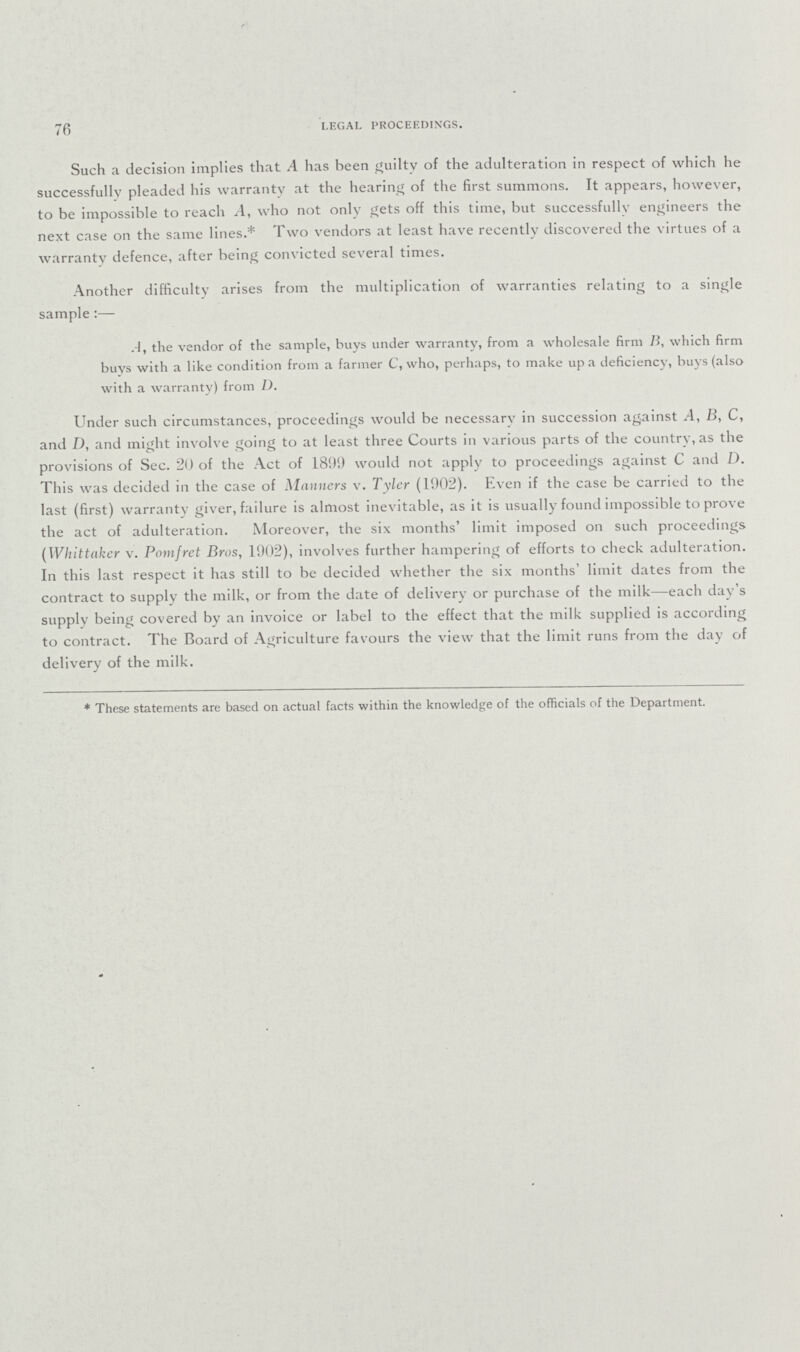 76 LEGAL PROCEEDINGS. Such a decision implies that A has been guilty of the adulteration in respect of which he successfully pleaded his warranty at the hearing of the first summons. It appears, however, to be impossible to reach A, who not only gets off this time, but successfully engineers the next case on the same lines.* Two vendors at least have recently discovered the virtues of a warranty defence, after being convicted several times. Another difficulty arises from the multiplication of warranties relating to a single sample:— A, the vendor of the sample, buys under warranty, from a wholesale firm B, which firm buys with a like condition from a farmer C, who, perhaps, to make up a deficiency, buys (also with a warranty) from D. Under such circumstances, proceedings would be necessarv in succession against A, B, C, and D, and might involve going to at least three Courts in various parts of the country, as the provisions of Sec. 20 of the Act of 1899 would not apply to proceedings against C and D. This was decided in the case of Manners v. Tyler (1902). Even if the case be carried to the last (first) warranty giver, failure is almost inevitable, as it is usually found impossible to prove the act of adulteration. Moreover, the six months' limit imposed on such proceedings (Whittaker v. Pomfret Bros, 1902), involves further hampering of efforts to check adulteration. In this last respect it has still to be decided whether the six months' limit dates from the contract to supply the milk, or from the date of delivery or purchase of the milk—each day's supplv being covered by an invoice or label to the effect that the milk supplied is according to contract. The Board of Agriculture favours the view that the limit runs from the day of delivery of the milk. * These statements are based on actual facts within the knowledge of the officials of the Department.