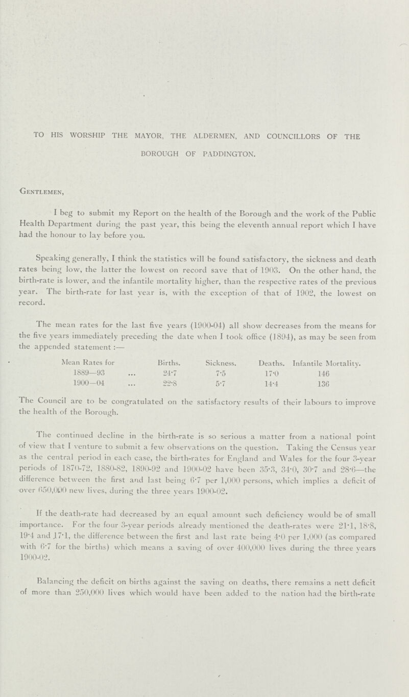 TO HIS WORSHIP THE MAYOR, THE ALDERMEN, AND COUNCILLORS OF THE BOROUGH OF PADDINGTON. Gentlemen, I beg to submit my Report on the health of the Borough and the work of the Public Health Department during the past year, this being the eleventh annual report which I have had the honour to lay before you. Speaking generally, I think the statistics will be found satisfactory, the sickness and death rates being low, the latter the lowest on record save that of 1903. On the other hand, the birth-rate is lower, and the infantile mortality higher, than the respective rates of the previous year. The birth-rate for last vear is, with the exception of that of 1902, the lowest on record. The mean rates for the last five years (1900-04) all show decreases from the means for the five years immediately preceding the date when I took office (1894), as may be seen from the appended statement:— Mean Rates for Births. Sickness. Deaths. Infantile Mortality. 1889—93 24.7 7.5 17.0 146 1900-04 22.8 5.7 14.4 136 The Council are to be congratulated on the satisfactory results of their labours to improve the health of the Borough. The continued decline in the birth-rate is so serious a matter from a national point of view that I venture to submit a few observations on the question. Taking the Census year as the central period in each case, the birth-rates for England and Wales for the four 3-year periods of 1870-72, 1880-82, 1890-92 and 1900-02 have been 35.3, 34.0, 30.7 and 28.6—the difference between the first and last being 6.7 per 1,000 persons, which implies a deficit of over 650,000 new lives, during the three years 1900-02. If the death-rate had decreased by an equal amount such deficiency would be of small importance. For the four 3-year periods already mentioned the death-rates were 21.1, 18.8, 19'4 and 47.1, the difference between the first and last rate being 4.0 per 1,000 (as compared with 0.7 for the births) which means a saving of over 400,000 lives during the three years 1900-02. Balancing the deficit on births against the saving on deaths, there remains a nett deficit of more than 250,000 lives which would have been added to the nation had the birth-rate