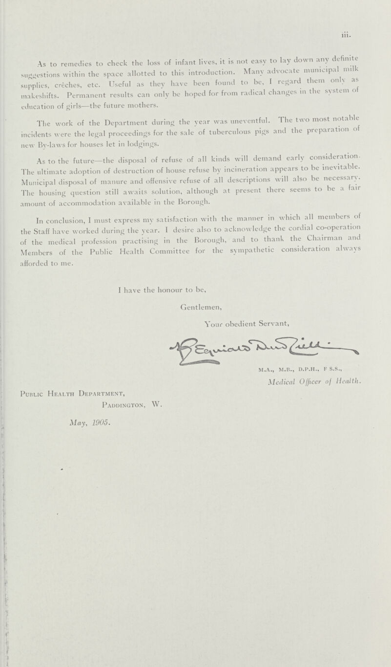 iii. As to remedies to check the loss of infant lives, it is not easy to lay down any definite suggestions within the space allotted to this introduction. Many advocate municipal milk supplies, creches, etc. Useful as they have been found to be, I regard them only as makeshifts. Permanent results can only be hoped for from radical changes in the system of education of girls—the future mothers. The work of the Department during the year was uneventful. The two most notable incidents were the legal proceedings for the sale of tuberculous pigs and the preparation of new By-laws for houses let in lodgings. As to the future—the disposal of refuse of all kinds will demand early consideration. The ultimate adoption of destruction of house refuse by incineration appears to be inevitable. Municipal disposal of manure and offensive refuse of all descriptions will also be necessary. The housing question still awaits solution, although at present there seems to be a fair amount of accommodation available in the Borough. In conclusion, I must express my satisfaction with the manner in which all members of the Staff have worked during the year. I desire also to acknowledge the cordial co-operation of the medical profession practising in the Borough, and to thank the Chairman and Members of the Public Health Committee for the sympathetic consideration always afforded to me. I have the honour to be, Gentlemen, Your obedient Servant, m.a., m.b., d.p.h., f s.s., Medical Officer of Health. Public Health Department, Paddington, W. May, 1905.