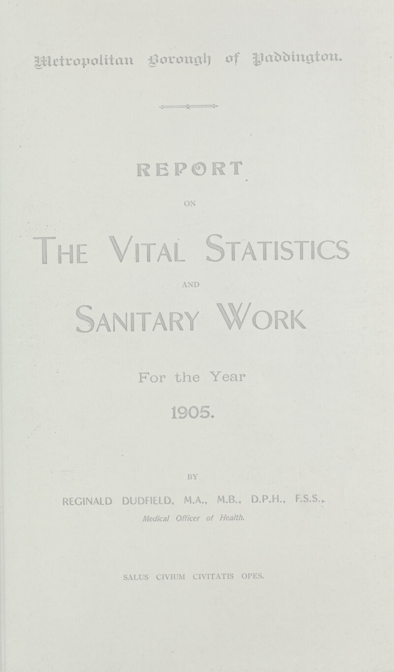 Metropolitan Borough of Paddington. REPORT ON The Vital Statistics AND Sanitary Work For the Year 1905. BY REGINALD DUDFIELD, M.A., M.B., D.P.H., F.S.S.,. Medical Officer of Health. SALUS CIVIUM CIVITATIS OPES.