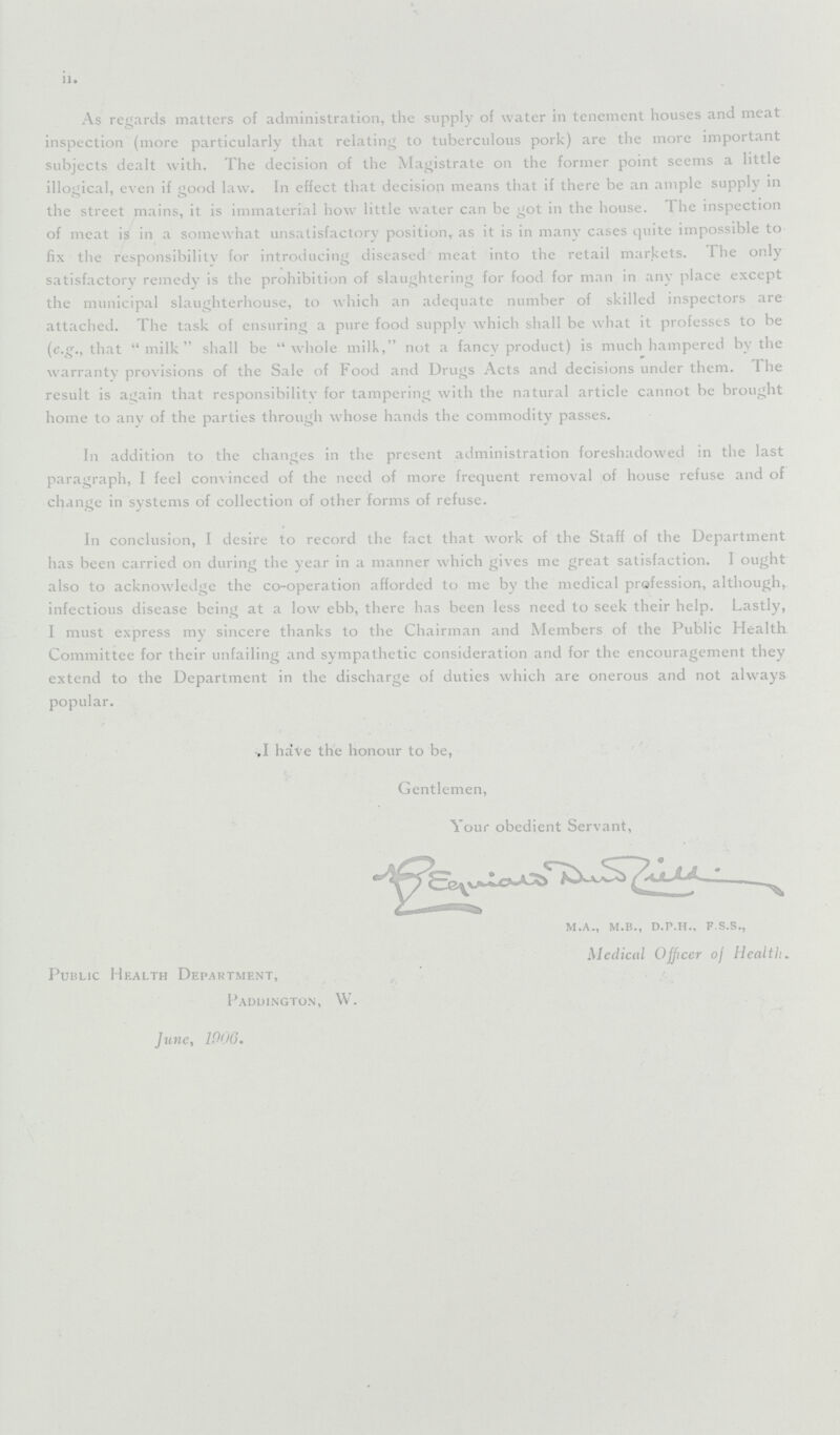 II As regards matters of administration, the supply of water in tenement houses and meat inspection (more particularly that relating to tuberculous pork) are the more important subjects dealt with. The decision of the Magistrate on the former point seems a little illogical, even if good law. In effect that decision means that if there be an ample supply in the street mains, it is immaterial how little water can be got in the house. I he inspection of meat is in a somewhat unsatisfactory position, as it is in many cases quite impossible to fix the responsibility for introducing diseased meat into the retail markets. The only satisfactory remedy is the prohibition of slaughtering for food for man in any place except the municipal slaughterhouse, to which an adequate number of skilled inspectors are attached. The task of ensuring a pure food supply which shall be what it professes to be (e.g., that milk shall be whole milk, not a fancy product) is much hampered by the warranty provisions of the Sale of Food and Drugs Acts and decisions under them. The result is again that responsibility for tampering with the natural article cannot be brought home to any of the parties through whose hands the commodity passes. In addition to the changes in the present administration foreshadowed in the last paragraph, I feel convinced of the need of more frequent removal of house refuse and of change in systems of collection of other forms of refuse. In conclusion, I desire to record the fact that work of the Staff of the Department has been carried on during the year in a manner which gives me great satisfaction. I ought also to acknowledge the co-operation afforded to me by the medical profession, although, infectious disease being at a low ebb, there has been less need to seek their help. Lastly, I must express my sincere thanks to the Chairman and Members of the Public Health Committee for their unfailing and sympathetic consideration and for the encouragement they extend to the Department in the discharge of duties which are onerous and not always popular. I have the honour to be, Gentlemen, Your obedient Servant, m.a., m.b., d.p.h., f.s.s., Medical Officer of Health. Public Health Department, Paduington, W. June, 1906.