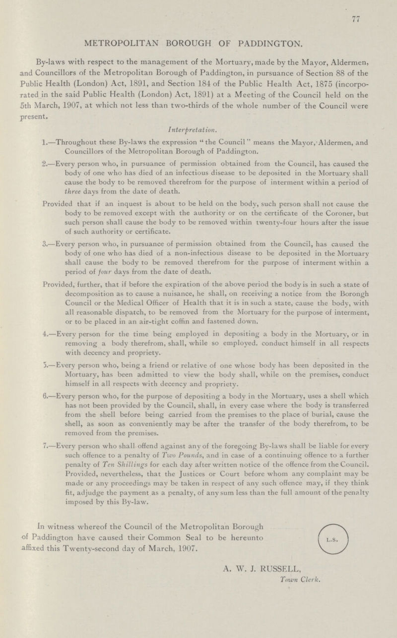 77 METROPOLITAN BOROUGH OF PADDINGTON. By-laws with respect to the management of the Mortuary, made by the Mayor, Aldermen, and Councillors of the Metropolitan Borough of Paddington, in pursuance of Section 88 of the Public Health (London) Act, 1891, and Section 184 of the Public Health Act, 1875 (incorpo rated in the said Public Health (London) Act, 1891) at a Meeting of the Council held on the 5th March, 1907, at which not less than two-thirds of the whole number of the Council were present. Interpretation. 1.—Throughout these By-laws the expression the Council means the Mayor, Aldermen, and Councillors of the Metropolitan Borough of Paddington. 2.—Every person who, in pursuance of permission obtained from the Council, has caused the body of one who has died of an infectious disease to be deposited in the Mortuary shall cause the body to be removed therefrom for the purpose of interment within a period of three days from the date of death. Provided that if an inquest is about to be held on the body, such person shall not cause the body to be removed except with the authority or on the certificate of the Coroner, but such person shall cause the body to be removed within twenty-four hours after the issue of such authority or certificate. 3.—Every person who, in pursuance of permission obtained from the Council, has caused the body of one who has died of a non-infectious disease to be deposited in the Mortuary shall cause the body to be removed therefrom for the purpose of interment within a period of four days from the date of death. Provided, further, that if before the expiration of the above period the body is in such a state of decomposition as to cause a nuisance, he shall, on receiving a notice from the Borongh Council or the Medical Officer of Health that it is in such a state, cause the body, with all reasonable dispatch, to be removed from the Mortuary for the purpose of interment, or to be placed in an air-tight coffin and fastened down. 4.—Every person for the time being employed in depositing a body in the Mortuary, or in removing a body therefrom, shall, while so employed, conduct himself in all respects with decency and propriety.- 5.—Every person who, being a friend or relative of one whose body has been deposited in the Mortuary, has been admitted to view the body shall, while on the premises, conduct himself in all respects with decency and propriety. 6.—Every person who, for the purpose of depositing a body in the Mortuary, uses a shell which has not been provided by the Council, shall, in every case where the body is transferred from the shell before being carried from the premises to the place of burial, cause the shell, as soon as conveniently may be after the transfer of the body therefrom, to be removed from the premises. 7.—Every person who shall offend against any of the foregoing By-laws shall be liable for every such offence to a penalty of Two Pounds,, and in case of a continuing offence to a further penalty of Ten Shillings for each day after written notice of the offence from the Council. Provided, nevertheless, that the Justices or Court before whom any complaint may be made or any proceedings may be taken in respect of any such offence may, if they think fit, adjudge the payment as a penalty, of any sum less than the full amount of the penalty imposed by this By-law. In witness whereof the Council of the Metropolitan borough of Paddington have caused their Common Seal to be hereunto affixed this Twenty-second day of March, 1907. L.S. A. W. J. RUSSELL, Town Clerk,