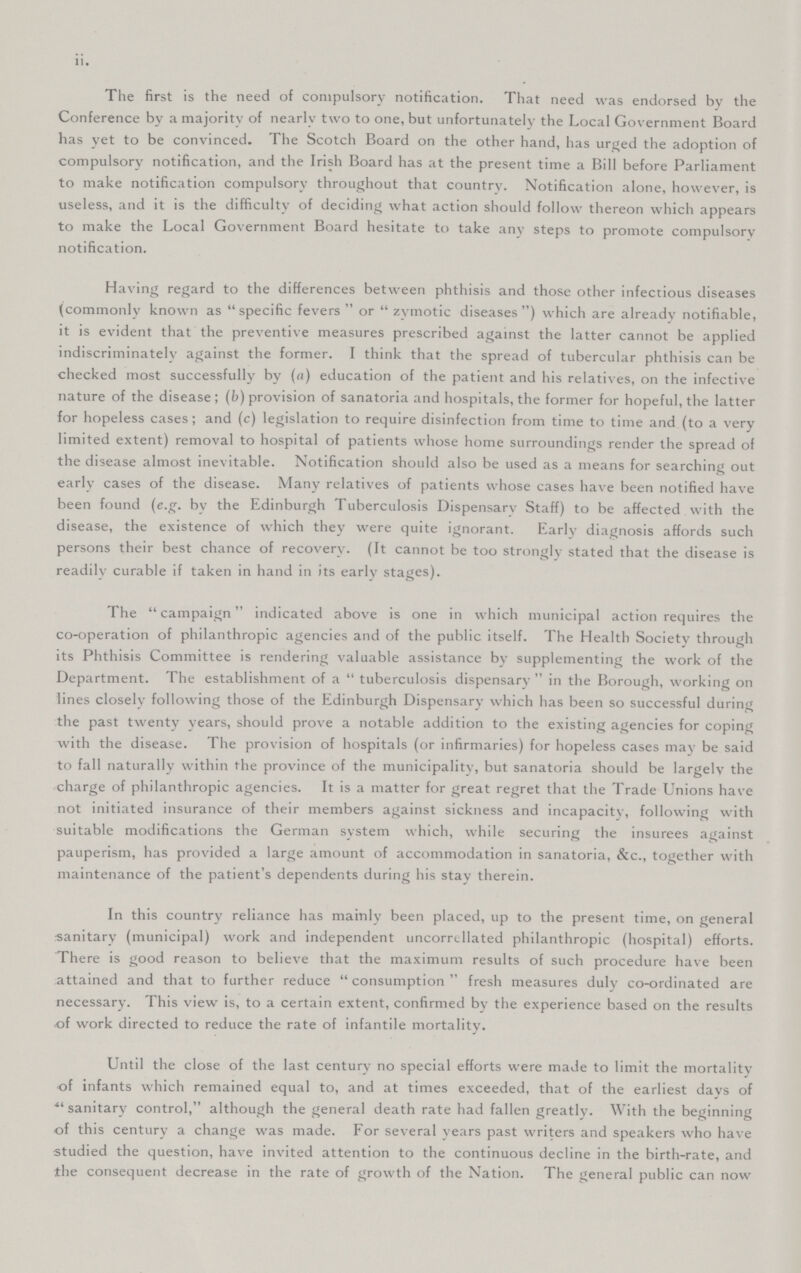 • • 11. The first is the need of compulsory notification. That need was endorsed by the Conference by a majority of nearly two to one, but unfortunately the Local Government Board has yet to be convinced. The Scotch Board on the other hand, has urged the adoption of compulsory notification, and the Irish Board has at the present time a Bill before Parliament to make notification compulsory throughout that country. Notification alone, however, is useless, and it is the difficulty of deciding what action should follow thereon which appears to make the Local Government Board hesitate to take any steps to promote compulsory notification. Having regard to the differences between phthisis and those other infectious diseases (commonly known as specific fevers or zymotic diseases which are already notifiable, it is evident that the preventive measures prescribed against the latter cannot be applied indiscriminately against the former. I think that the spread of tubercular phthisis can be checked most successfully by (a) education of the patient and his relatives, on the infective nature of the disease; (b) provision of sanatoria and hospitals, the former for hopeful, the latter for hopeless cases; and (c) legislation to require disinfection from time to time and (to a very limited extent) removal to hospital of patients whose home surroundings render the spread of the disease almost inevitable. Notification should also be used as a means for searching out early cases of the disease. Many relatives of patients whose cases have been notified have been found (e.g. by the Edinburgh Tuberculosis Dispensary Staff) to be affected with the disease, the existence of which they were quite ignorant. Early diagnosis affords such persons their best chance of recovery. (It cannot be too strongly stated that the disease is readily curable if taken in hand in its early stages). The campaign indicated above is one in which municipal action requires the co-operation of philanthropic agencies and of the public itself. The Health Society through its Phthisis Committee is rendering valuable assistance by supplementing the work of the Department. The establishment of a tuberculosis dispensary in the Borough, working on lines closely following those of the Edinburgh Dispensary which has been so successful during the past twenty years, should prove a notable addition to the existing agencies for coping with the disease. The provision of hospitals (or infirmaries) for hopeless cases may be said to fall naturally within the province of the municipality, but sanatoria should be largely the charge of philanthropic agencies. It is a matter for great regret that the Trade Unions have not initiated insurance of their members against sickness and incapacity, following with suitable modifications the German system which, while securing the insurees against pauperism, has provided a large amount of accommodation in sanatoria, &c., together with maintenance of the patient's dependents during his stay therein. In this country reliance has mainly been placed, up to the present time, on general sanitary (municipal) work and independent uncorrellated philanthropic (hospital) efforts. There is good reason to believe that the maximum results of such procedure have been attained and that to further reduce consumption fresh measures duly co-ordinated are necessary. This view is, to a certain extent, confirmed by the experience based on the results of work directed to reduce the rate of infantile mortality. Until the close of the last century no special efforts were made to limit the mortality of infants which remained equal to, and at times exceeded, that of the earliest days of sanitary control, although the general death rate had fallen greatly. With the beginning of this century a change was made. For several years past writers and speakers who have studied the question, have invited attention to the continuous decline in the birth-rate, and the consequent decrease in the rate of growth of the Nation. The general public can now
