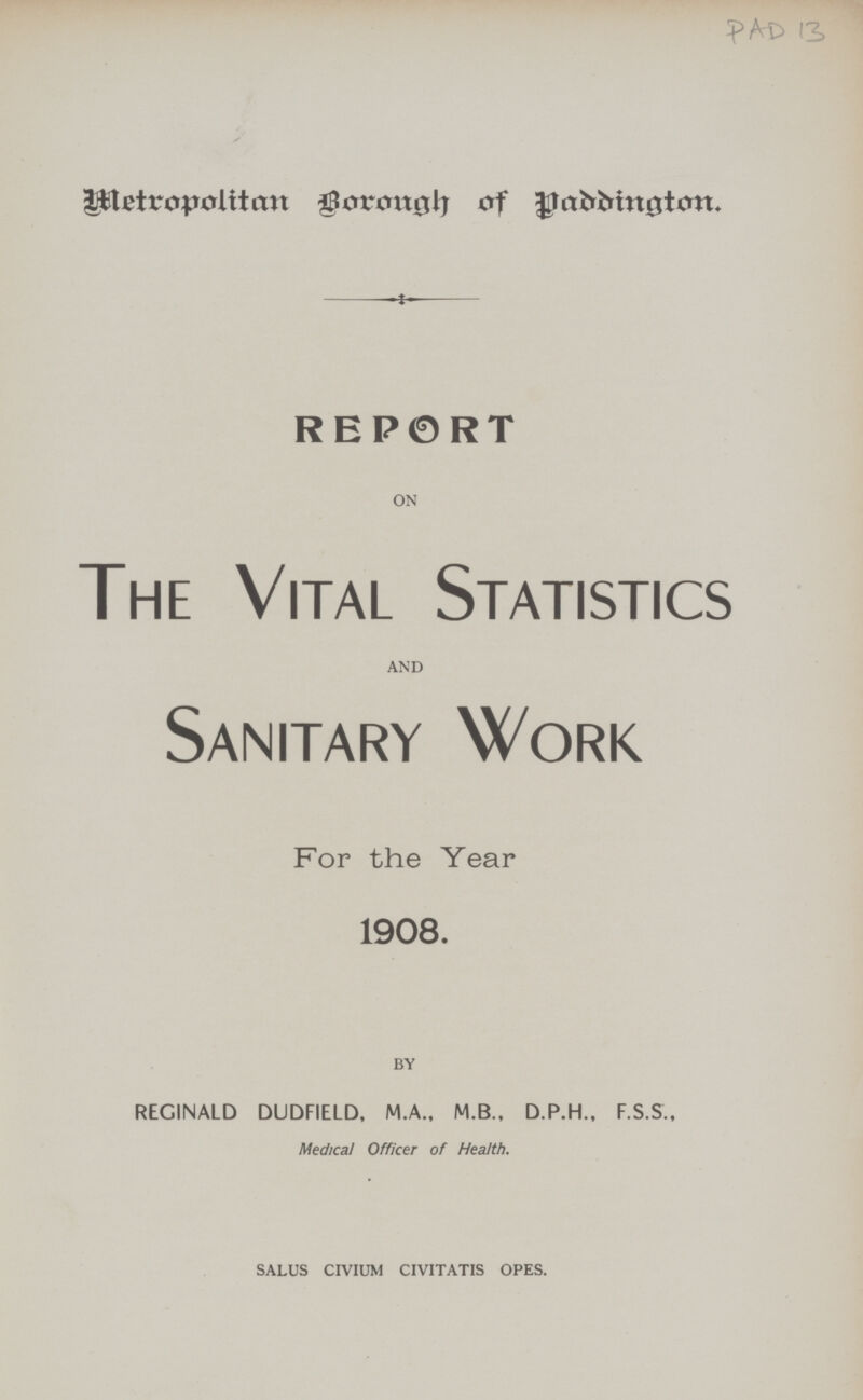 PAD 13. Metropolitan Borough of Paddington REPORT ON The Vital Statistics AND Sanitary Work For the Year 1908. BY REGINALD DUDFIELD, M.A., M.B., D.P.H., F.S.S., Medical Officer of Health. SALUS CIVIUM CIVITATIS OPES.