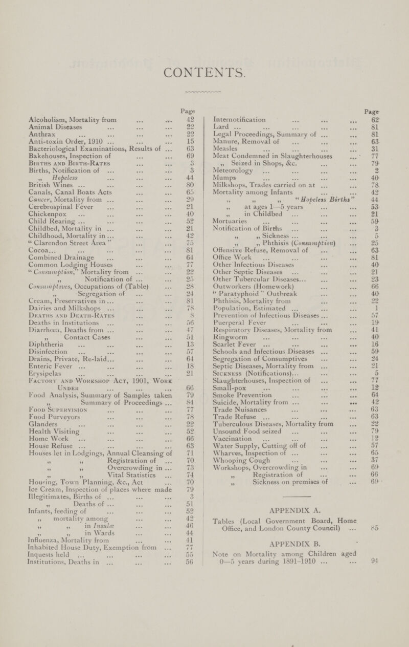 CONTENTS. Page Alcoholism, Mortality from 42 Animal Diseases 22 Anthrax 22 Anti-toxin Order, 1910 15 Bacteriological Examinations, Results of 63 Bakehouses, Inspection of 69 Births and Birth-Rates 3 Births, Notification of 3 „ Hopeless 44 British Wines 80 Canals, Canal Boats Acts 65 Cancer, Mortality from 29 Cerebrospinal Fever 21 Chickenpox 40 Child Rearing 52 Childbed, Mortality in 21 Childhood, Mortality in 42 Clarendon Street Area 75 Cocoa 81 Combined Drainage 64 Common Lodging Houses 77 Consumption, Mortality from 22 „ Notification of 25 Consumptives, Occupations of (Table) 28 „ Segregation of 24 Cream, Preservatives in 81 Dairies and Milkshops 78 Dieaths and Death-Rates 8 Deaths in Institutions 56 Diarrhoea, Deaths from 47 „ Contact Cases 51 Diphtheria 13 Disinfection 57 Drains, Private, Re-laid 64 Enteric Fever 18 Erysipelas 21 Factory and Workshop Act, 1901, Work Under 66 Food Analysis, Summary of Samples taken 79 „ Summary of Proceedings 84 Food Supervision 77 Food Purveyors 78 Glanders 22 Health Visiting 52 Home Work 66 House Refuse 63 Houses let in Lodgings, Annual Cleansing of 71 „ „ Registration of 70 „ „ Overcrowding in 73 „ „ Vital Statistics 74 Housing, Town Planning, &c., Act 70 Ice Cream, Inspection of places where made 79 Illegitimates, Births of 3 „ Deaths of 51 Infants, feeding of 52 ,, mortalitv among 42 ,, „ in Insula; 46 „ „ in Wards 44 Influenza, Mortality from 41 Inhabited House Duty, Exemption from 77 Inquests held 55 Institutions, Deaths in 56 Page Internotification 62 Lard 81 Legal Proceedings, Summary of 81 Manure, Removal of 63 Measles 31 Meat Condemned in Slaughterhouses 77 ,, Seized in Shops, &c. 79 Meteorology 2 Mumps 40 Milkshops, Trades carried on at 75 Mortality among Infants 42 „ „ „ Hopeless Births 44 „ at ages 1—5 years 53 „ in Childbed 21 Mortuaries 59 Notification of Births 3 „ „ Sickness 5 „ „ Phthisis (Consumption) 25 Offensive Refuse, Removal of 63 Office Work 81 Other Infectious Diseases 40 Other Septic Diseases 21 Other Tubercular Diseases 23 Outworkers (Homework) 66  Paratyphoid Outbreak 40 Phthisis, Mortality from 22 Population, Estimated 1 Prevention of Infectious Diseases 57 Puerperal Fever 19 Respiratory Diseases, Mortality from 41 Ringworm 40 Scarlet Fever 16 Schools and Infectious Diseases 59 Segregation of Consumptives 24 Septic Diseases, Mortality from 21 Sickness (Notifications) 5 Slaughterhouses, Inspection of 77 Small-pox 12 Smoke Prevention 64 Suicide, Mortality from 42 Trade Nuisances 63 Trade Refuse 63 Tuberculous Diseases, Mortality from 22 Unsound Food seized 79 Vaccination 12 Water Supply, Cutting off of 57 Wharves, Inspection of 65 Whooping Cough 37 Workshops, Overcrowding in 69 „ Registration of 66 „ Sickness on premises of 69 APPENDIX A. Tables (Local Government Board, Home Office, and London County Council) 85 APPENDIX B. Note on Mortality among Children aged 0—5 years during 1891-1910 94