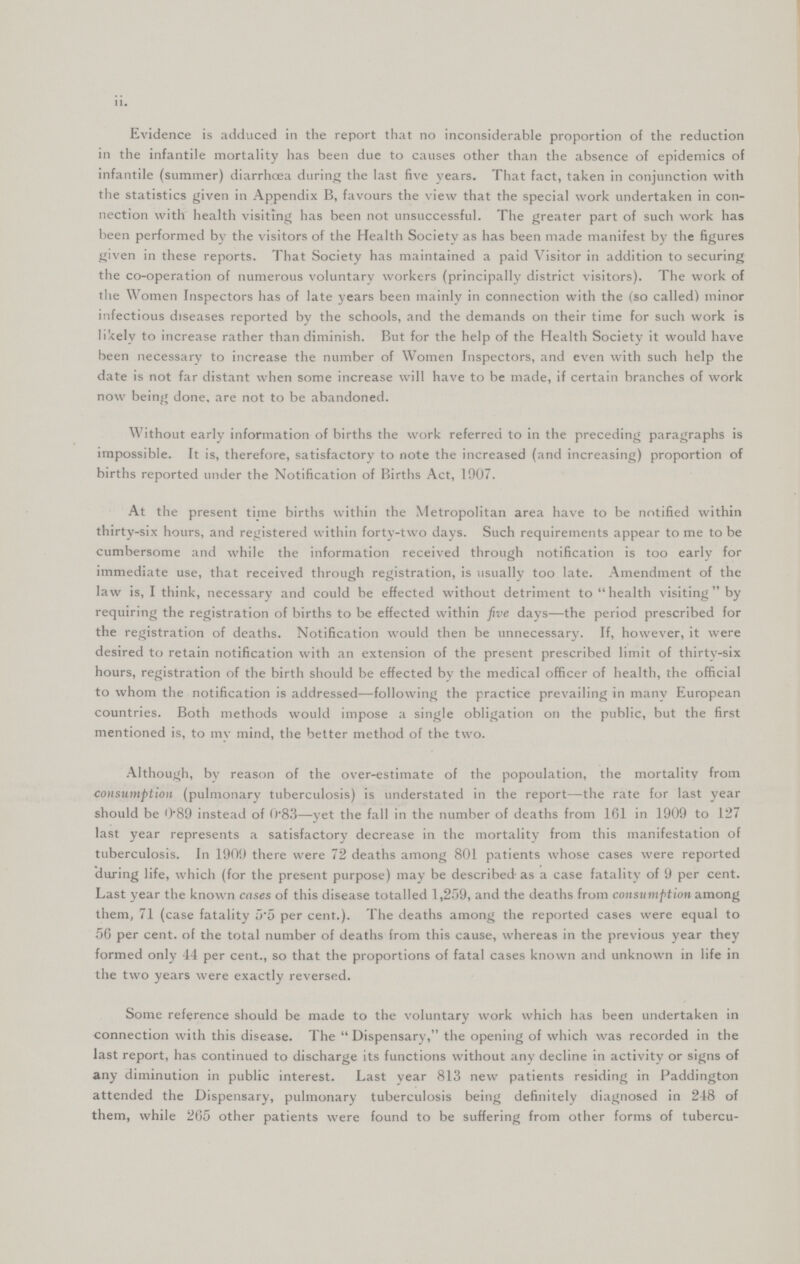 ii. Evidence is adduced in the report that no inconsiderable proportion of the reduction in the infantile mortality has been due to causes other than the absence of epidemics of infantile (summer) diarrhoea during the last five years. That fact, taken in conjunction with the statistics given in Appendix B, favours the view that the special work undertaken in con nection with health visiting has been not unsuccessful. The greater part of such work has been performed by the visitors of the Health Society as has been made manifest by the figures given in these reports. That Society has maintained a paid Visitor in addition to securing the co-operation of numerous voluntary workers (principally district visitors). The work of the Women Inspectors has of late years been mainly in connection with the (so called) minor infectious diseases reported by the schools, and the demands on their time for such work is likely to increase rather than diminish. But for the help of the Health Society it would have been necessary to increase the number of Women Inspectors, and even with such help the date is not far distant when some increase will have to be made, if certain branches of work now being done, are not to be abandoned. Without early information of births the work referred to in the preceding paragraphs is impossible. It is, therefore, satisfactory to note the increased (and increasing) proportion of births reported under the Notification of Births Act, 1907. At the present time births within the Metropolitan area have to be notified within thirty-six hours, and registered within forty-two days. Such requirements appear to me to be cumbersome and while the information received through notification is too early for immediate use, that received through registration, is usually too late. Amendment of the law is, I think, necessary and could be effected without detriment to health visiting by requiring the registration of births to be effected within five days—the period prescribed for the registration of deaths. Notification would then be unnecessary. If, however, it were desired to retain notification with an extension of the present prescribed limit of thirtv-six hours, registration of the birth should be effected by the medical officer of health, the official to whom the notification is addressed—following the practice prevailing in many European countries. Both methods would impose a single obligation on the public, but the first mentioned is, to my mind, the better method of the two. Although, by reason of the over-estimate of the popoulation, the mortality from consumption (pulmonary tuberculosis) is understated in the report—the rate for last year should be 0.89 instead of 0.83—yet the fall in the number of deaths from 161 in 1909 to 127 last year represents a satisfactory decrease in the mortality from this manifestation of tuberculosis. In 1909 there were 72 deaths among 801 patients whose cases were reported during life, which (for the present purpose) may be described as a case fatality of 9 per cent. Last year the known cases of this disease totalled 1,259, and the deaths from consumption among them, 71 (case fatality 5.5 per cent.). The deaths among the reported cases were equal to 56 per cent. of the total number of deaths from this cause, whereas in the previous year they formed only 44 per cent., so that the proportions of fatal cases known and unknown in life in the two years were exactly reversed. Some reference should be made to the voluntary work which has been undertaken in connection with this disease. The Dispensary, the opening of which was recorded in the last report, has continued to discharge its functions without any decline in activity or signs of any diminution in public interest. Last year 813 new patients residing in Paddington attended the Dispensary, pulmonary tuberculosis being definitely diagnosed in 248 of them, while 265 other patients were found to be suffering from other forms of tubercu-