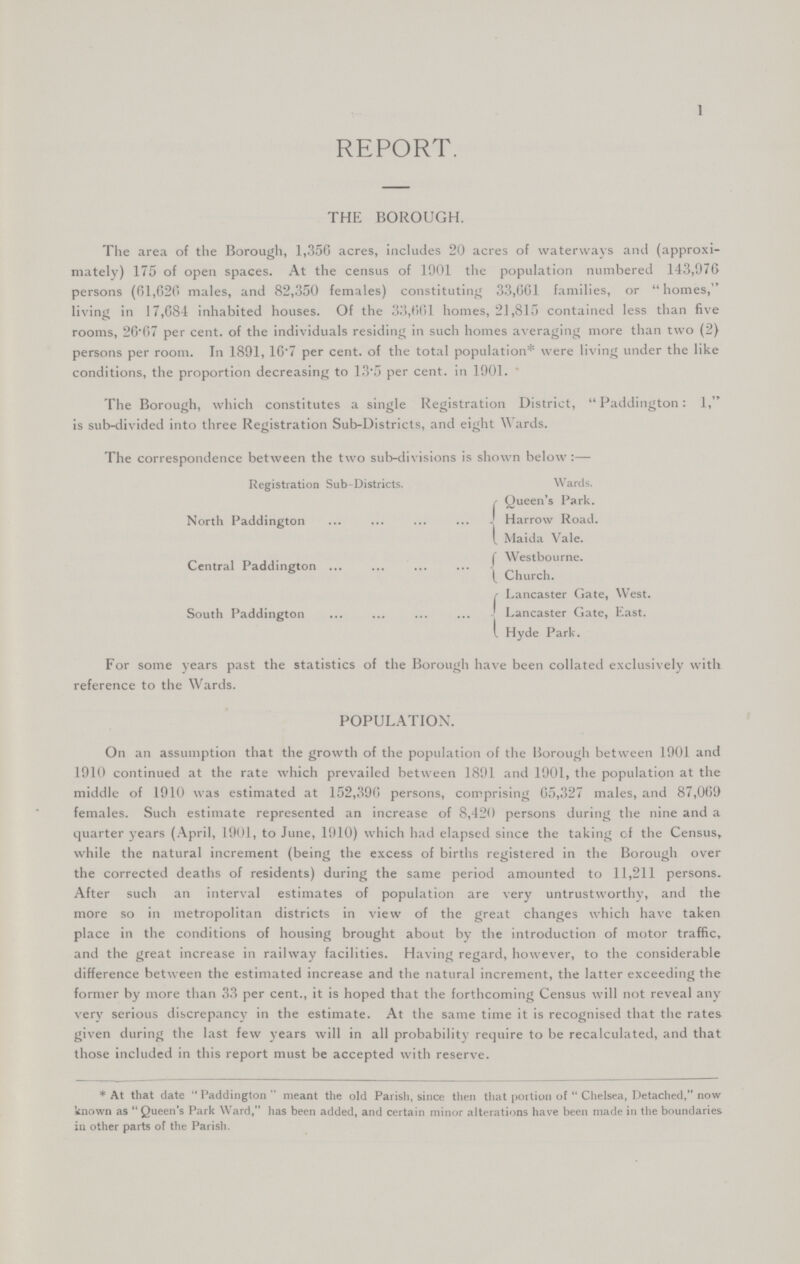 1 REPORT. THE BOROUGH. The area of the Borough, 1,356 acres, includes 20 acres of waterways and (approxi mately) 175 of open spaces. At the census of 1901 the population numbered 143,970 persons (61,626 males, and 82,350 females) constituting 33,661 families, or homes, living in 17,684 inhabited houses. Of the 33,661 homes, 21,815 contained less than five rooms, 26.07 per cent. of the individuals residing in such homes averaging more than two (2) persons per room. In 1891, 16.7 per cent. of the total population* were living under the like conditions, the proportion decreasing to 13.5 per cent. in 1901. The Borough, which constitutes a single Registration District, Paddington: 1, is sub-divided into three Registration Sub-Districts, and eight Wards. The correspondence between the two sub-divisions is shown below :— Registration Sub-Districts. Wards. Queen's Park. North Paddington Harrow Road. Maida Vale. „ Westbourne. Central Paddington Church. Lancaster Gate, West. South Paddington Lancaster Gate, East. Hyde Park. For some years past the statistics of the Borough have been collated exclusively with reference to the Wards. POPULATION. On an assumption that the growth of the population of the Borough between 1901 and 1910 continued at the rate which prevailed between 1891 and 1901, the population at the middle of 1910 was estimated at 152,390 persons, comprising 65,327 males, and 87,0(59 females. Such estimate represented an increase of 8,420 persons during the nine and a quarter years (April, 1901, to June, 1910) which had elapsed since the taking of the Census, while the natural increment (being the excess of births registered in the Borough over the corrected deaths of residents) during the same period amounted to 11,211 persons. After such an interval estimates of population are very untrustworthy, and the more so in metropolitan districts in view of the great changes which have taken place in the conditions of housing brought about by the introduction of motor traffic, and the great increase in railway facilities. Having regard, however, to the considerable difference between the estimated increase and the natural increment, the latter exceeding the former by more than 33 per cent., it is hoped that the forthcoming Census will not reveal any very serious discrepancy in the estimate. At the same time it is recognised that the rates given during the last few years will in all probability require to be recalculated, and that those included in this report must be accepted with reserve. *At that date Paddington meant the old Parish, since then that portion of Chelsea, Detached, now known as Queen's Park Ward, has been added, and certain minor alterations have been made in the boundaries in other parts of the Parish.