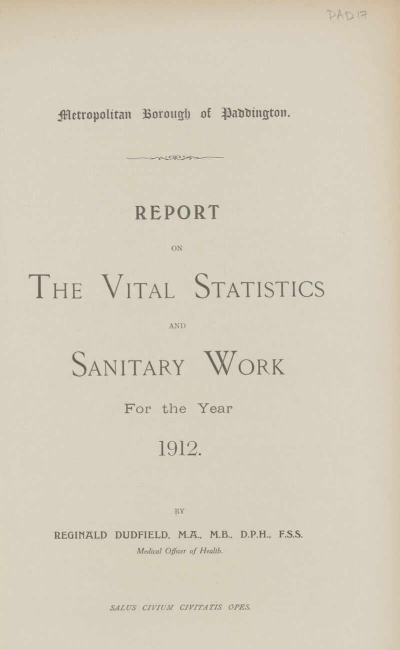 PAD 17 Metropolitan Borough of Paddington. report ON The Vital Statistics AND Sanitary Work For the Year 1912. BY REGINALD DUDFIELD, M.A.. M.B., D.P.H.. F.S.S. Medical Officer of Health. SALUS CIVIUM CIVITATIS OPES.