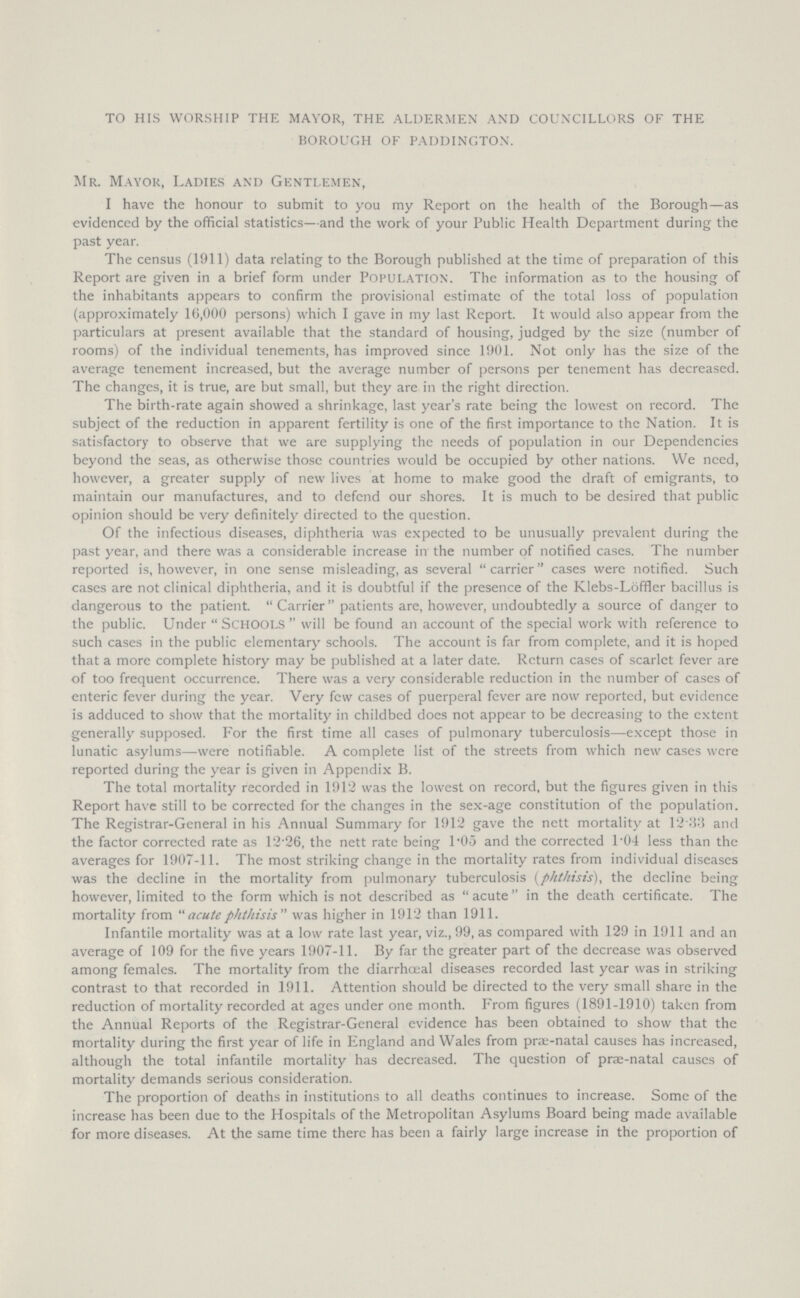 to his worship the mayor, the aldermen and councillors of the borough of paddington. Mr. Mayor, Ladies and Gentlemen, I have the honour to submit to you my Report on the health of the Borough—as evidenced by the official statistics—and the work of your Public Health Department during the past year. The census (1911) data relating to the Borough published at the time of preparation of this Report are given in a brief form under population. The information as to the housing of the inhabitants appears to confirm the provisional estimate of the total loss of population (approximately 16,000 persons) which I gave in my last Report. It would also appear from the particulars at present available that the standard of housing, judged by the size (number of rooms) of the individual tenements, has improved since 1901. Not only has the size of the average tenement increased, but the average number of persons per tenement has decreased. The changes, it is true, are but small, but they are in the right direction. The birth-rate again showed a shrinkage, last year's rate being the lowest on record. The subject of the reduction in apparent fertility is one of the first importance to the Nation. It is satisfactory to observe that we are supplying the needs of population in our Dependencies beyond the seas, as otherwise those countries would be occupied by other nations. We need, however, a greater supply of new lives at home to make good the draft of emigrants, to maintain our manufactures, and to defend our shores. It is much to be desired that public opinion should be very definitely directed to the question. Of the infectious diseases, diphtheria was expected to be unusually prevalent during the past year, and there was a considerable increase in the number of notified cases. The number reported is, however, in one sense misleading, as several carrier cases were notified. Such cases are not clinical diphtheria, and it is doubtful if the presence of the Klebs-Löffler bacillus is dangerous to the patient. Carrier patients are, however, undoubtedly a source of danger to the public. Under schools will be found an account of the special work with reference to such cases in the public elementary schools. The account is far from complete, and it is hoped that a more complete history may be published at a later date. Return cases of scarlet fever are of too frequent occurrence. There was a very considerable reduction in the number of cases of enteric fever during the year. Very few cases of puerperal fever are now reported, but evidence is adduced to show that the mortality in childbed does not appear to be decreasing to the extent generally supposed. For the first time all cases of pulmonary tuberculosis—except those in lunatic asylums—were notifiable. A complete list of the streets from which new cases were reported during the year is given in Appendix B. The total mortality recorded in 1912 was the lowest on record, but the figures given in this Report have still to be corrected for the changes in the sex-age constitution of the population. The Registrar-General in his Annual Summary for 1912 gave the nett mortality at 12 33 and the factor corrected rate as 12.26, the nett rate being 1.05 and the corrected l.04 less than the averages for 1907-11. The most striking change in the mortality rates from individual diseases was the decline in the mortality from pulmonary tuberculosis (phthisis), the decline being however, limited to the form which is not described as acute in the death certificate. The mortality from acute phthisis was higher in 1912 than 1911. Infantile mortality was at a low rate last year, viz., 99, as compared with 129 in 1911 and an average of 109 for the five years 1907-11. By far the greater part of the decrease was observed among females. The mortality from the diarrhœal diseases recorded last year was in striking contrast to that recorded in 1911. Attention should be directed to the very small share in the reduction of mortality recorded at ages under one month. From figures (1891-1910) taken from the Annual Reports of the Registrar-General evidence has been obtained to show that the mortality during the first year of life in England and Wales from prae-natal causes has increased, although the total infantile mortality has decreased. The question of prae-natal causes of mortality demands serious consideration. The proportion of deaths in institutions to all deaths continues to increase. Some of the increase has been due to the Hospitals of the Metropolitan Asylums Board being made available for more diseases. At the same time there has been a fairly large increase in the proportion of