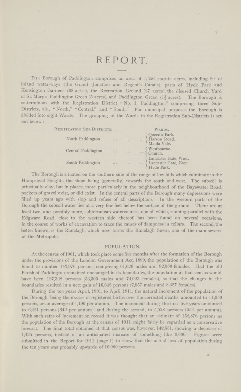 1 REPORT. The Borough of Paddington comprises an area of 1,356 statute acres, including 20 of inland water-ways (the Grand Junction and Regent's Canals), parts of Hyde Park and Kensington Gardens (68 acres), the Recreation Ground (27 acres'), the disused Church Yard of St. Mary's Paddington Green (5 acres), and Paddington Green (1½ acres). The Borough is co-terminous with the Registration District No. 1, Paddington, comprising three Sub Districts, viz., North,'' Central, and South. For municipal purposes the Borough is divided into eight Wards. The grouping of the Wards in the Registration Sub-Districts is set out below : Registration Sub-Districts. Wards. North Paddington Queen's Park. Harrow Road. Maida Vale. Central Paddington Westbourne. Church. South Paddington Lancaster Gate, West. Lancaster Gate, East. Hyde Park. The Borough is situated on the southern side of the range of low hills which culminate in the Hampstead Heights, the slope being (generally) towards the south and west. The subsoil is principally clay, but in places, more particularly in the neighbourhood of the Bayswater Road, pockets of gravel exist, or did exist. In the central parts of the Borough many depressions were filled up years ago with slop and refuse of all descriptions. In the western parts of the Borough the subsoil water lies at a very few feet below the surface of the ground. There are at least two, and possibly more, subterranean watercourses, one of which, running parallel with the Edgware Road, close to the western side thereof, has been found on several occasions, in the course of works of excavation to trace the causes of dampness in cellars. The second, the better known, is the Ranelagh, which now forms the Ranelagh Sewer, one of the main sewers of the Metropolis. POPULATION. At the census of 1901, which took place some five months after the formation of the Borough under the provisions of the London Government Act, 1899, the population of the Borough was found to number 143,976 persons, comprising 61,626 males and 82,350 females. Had the old Parish of Paddington remained unchanged in its boundaries, the population at that census would have been 127,328 persons (53,305 males and 74,023 females), so that the changes in the boundaries resulted in a nett gain of 16,648 persons (7,957 males and 8,327 females). During the ten years April, 1901, to April, 1911, the natural increment of the population of the Borough, being the excess of registered births over the corrected deaths, amounted to 11,959 persons, or an average of 1,196 per annum. The increment during the first five years amounted to 6,421 persons (642 per annum), and during the second, to 5,538 persons (554 per annum). With such rates of increment on record it was thought that an estimate of 152,876 persons as the population of the Borough at the census of 1911 might fairly be regarded as a conservative forecast. The final total obtained at that census was, however, 142,551, showing a decrease of 1,425 persons, instead of an anticipated increase of something like 9,000. Figures were submitted in the Report for 1911 (page 1) to show that the actual loss of population during the ten years was probably upwards of 16,000 persons. B