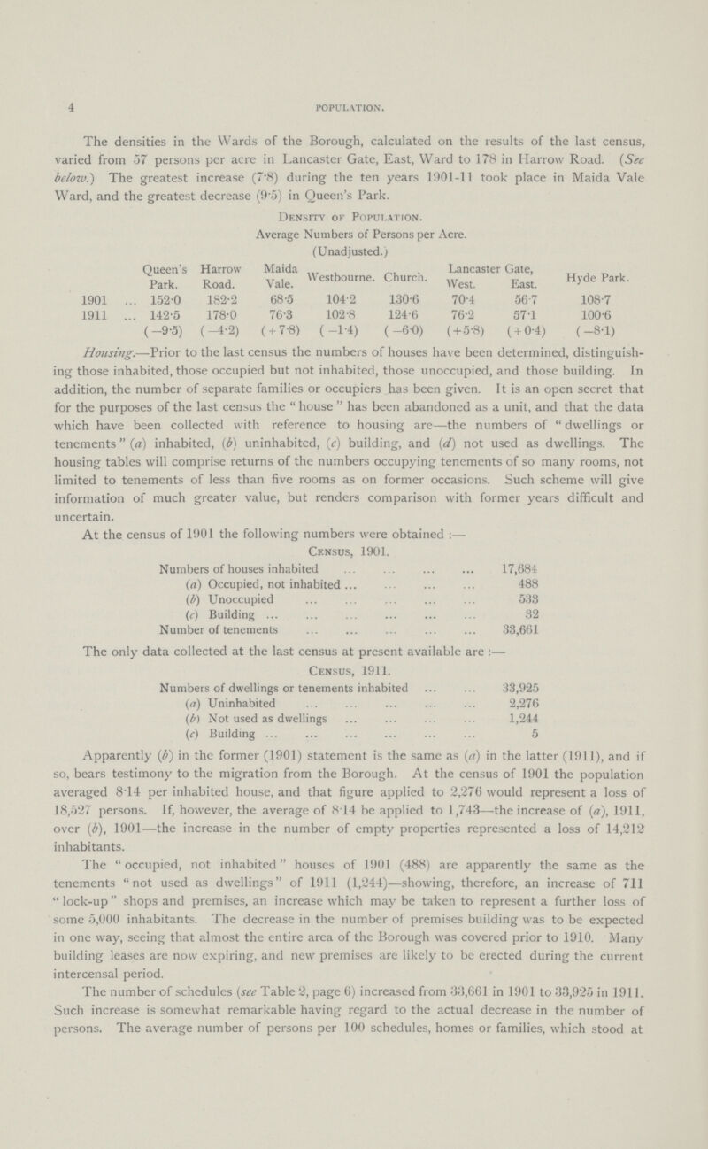 4 POPULATION. The densities in the Wards of the Borough, calculated on the results of the last census, varied from 57 persons per acre in Lancaster Gate, East, Ward to 178 in Harrow Road. (See below.) The greatest increase (7.8) during the ten years 1901-11 took place in Maida Vale Ward, and the greatest decrease (9.5) in Queen's Park. Density of Population. Average Numbers of Persons per Acre. (Unadjusted.) Queen's Park. Harrow Road. Maida Vale. Westbourne. Church. Lancaster Gate. Hyde Park. West. East. 1901 152.0 182.2 68.5 104.2 130.6 70.4 56.7 108.7 1911 142.5 178.0 76.3 102.8 124.6 76.2 57.1 100.6 (-9.5) (-4.2) ( + 7.8) ( -1.4) ( -6.0) (+5.8) ( +0.4) (-8.1) Housing.—Prior to the last census the numbers of houses have been determined, distinguish ing those inhabited, those occupied but not inhabited, those unoccupied, and those building. In addition, the number of separate families or occupiers has been given. It is an open secret that for the purposes of the last census the house has been abandoned as a unit, and that the data which have been collected with reference to housing are—the numbers of dwellings or tenements (a) inhabited, (b) uninhabited, (c) building, and (d) not used as dwellings. The housing tables will comprise returns of the numbers occupying tenements of so many rooms, not limited to tenements of less than five rooms as on former occasions. Such scheme will give information of much greater value, but renders comparison with former years difficult and uncertain. At the census of 1901 the following numbers were obtained:— Census, 1901. Numbers of houses inhabited 17,684 (a) Occupied, not inhabited 488 (b) Unoccupied 533 (c) Building 32 Number of tenements 33,661 The only data collected at the last census at present available are:— Census, 1911. Numbers of dwellings or tenements inhabited 33,925 (a) Uninhabited 2,276 (b) Not used as dwellings 1,244 (c) Building 5 Apparently (b) in the former (1901) statement is the same as (a) in the latter (1911), and if so, bears testimony to the migration from the Borough. At the census of 1901 the population averaged 8.14 per inhabited house, and that figure applied to 2,276 would represent a loss of 18,527 persons. If, however, the average of 8.14 be applied to 1,743—the increase of (a), 1911, over (b), 1901—the increase in the number of empty properties represented a loss of 14,212 inhabitants. The occupied, not inhabited houses of 1901 (488) are apparently the same as the tenements not used as dwellings of 1911 (1,244)—showing, therefore, an increase of 711 lock-up shops and premises, an increase which may be taken to represent a further loss of some 5,000 inhabitants. The decrease in the number of premises building was to be expected in one way, seeing that almost the entire area of the Borough was covered prior to 1910. Many building leases are now expiring, and new premises are likely to be erected during the current intercensal period. The number of schedules (see Table 2, page 6) increased from 33,661 in 1901 to 33,925 in 1911. Such increase is somewhat remarkable having regard to the actual decrease in the number of persons. The average number of persons per 100 schedules, homes or families, which stood at
