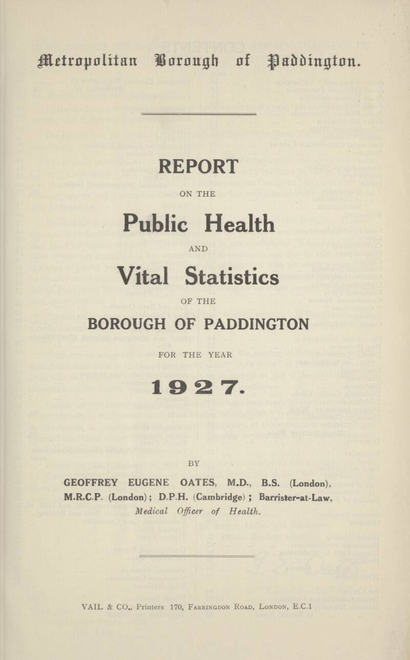 Metropolitan Borough of Paddington. REPORT ON THE Public Health AND Vital Statistics OF THE BOROUGH OF PADDINGTON FOR THE YEAR 1927. BY GEOFFREY EUGENE OATES, M.D., B.S. (London), M.R.C.P. (London); D.P.H. (Cambridge); Barrister-at-Law,. Medical Officer of Health. VAIL & CO., Printers 170, Farringdon Road, London, E.C.I
