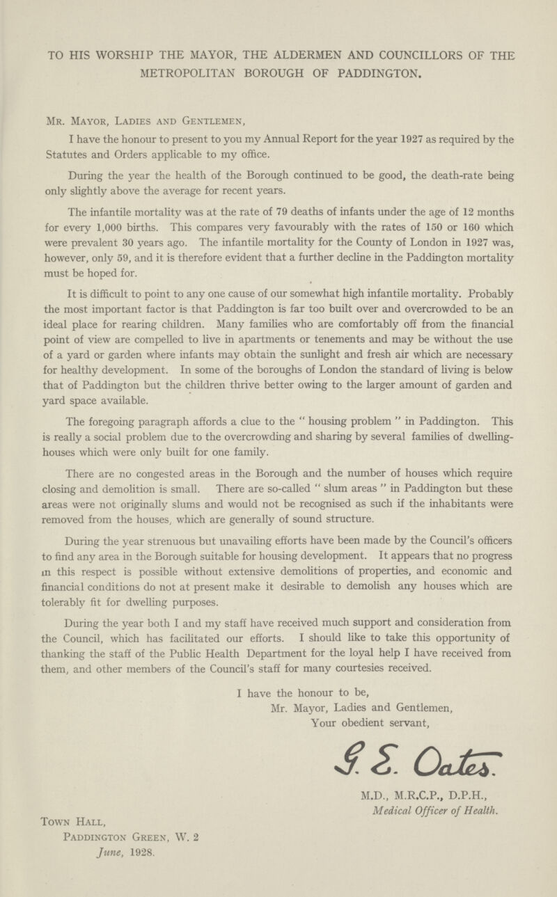 TO HIS WORSHIP THE MAYOR, THE ALDERMEN AND COUNCILLORS OF THE METROPOLITAN BOROUGH OF PADDINGTON. Mr. Mayor, Ladies and Gentlemen, I have the honour to present to you my Annual Report for the year 1927 as required by the Statutes and Orders applicable to my office. During the year the health of the Borough continued to be good, the death-rate being only slightly above the average for recent years. The infantile mortality was at the rate of 79 deaths of infants under the age of 12 months for every 1,000 births. This compares very favourably with the rates of 150 or 160 which were prevalent 30 years ago. The infantile mortality for the County of London in 1927 was, however, only 59, and it is therefore evident that a further decline in the Paddington mortality must be hoped for. It is difficult to point to any one cause of our somewhat high infantile mortality. Probably the most important factor is that Paddington is far too built over and overcrowded to be an ideal place for rearing children. Many families who are comfortably off from the financial point of view are compelled to live in apartments or tenements and may be without the use of a yard or garden where infants may obtain the sunlight and fresh air which are necessary for healthy development. In some of the boroughs of London the standard of living is below that of Paddington but the children thrive better owing to the larger amount of garden and yard space available. The foregoing paragraph affords a clue to the housing problem in Paddington. This is really a social problem due to the overcrowding and sharing by several families of dwelling houses which were only built for one family. There are no congested areas in the Borough and the number of houses which require closing and demolition is small. There are so-called slum areas in Paddington but these areas were not originally slums and would not be recognised as such if the inhabitants were removed from the houses, which are generally of sound structure. During the year strenuous but unavailing efforts have been made by the Council's officers to find any area in the Borough suitable for housing development. It appears that no progress in this respect is possible without extensive demolitions of properties, and economic and financial conditions do not at present make it desirable to demolish any houses which are tolerably fit for dwelling purposes. During the year both I and my staff have received much support and consideration from the Council, which has facilitated our efforts. I should like to take this opportunity of thanking the staff of the Public Health Department for the loyal help I have received from them, and other members of the Council's staff for many courtesies received. I have the honour to be, Mr. Mayor, Ladies and Gentlemen, Your obedient servant, G.E. Oates. M.D., M.R.C.P., D.P.H., Medical Officer of Health. Town Hall, Paddington Green, W. 2 June, 1928.