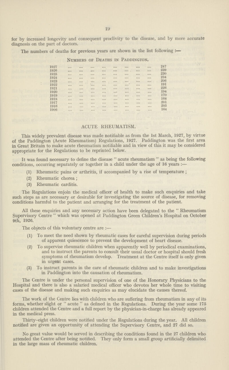 19 for by increased longevity and consequent proclivity to the disease, and by more accurate diagnosis on the part of doctors. ACUTE RHEUMATISM. This widely prevalent disease was made notifiable as from the 1st March, 1927, by virtue of the Paddington (Acute Rheumatism) Regulations, 1927. Paddington was the first area in Great Britain to make acute rheumatism notifiable and in view of this it may be considered appropriate for the Regulations to be reprinted below. It was found necessary to define the disease acute rheumatism as being the following conditions, occurring separately or together in a child under the age of 16 years:— (1) Rheumatic pains or arthritis, if accompanied by a rise of temperature; (2) Rheumatic chorea; (3) Rheumatic carditis. The Regulations enjoin the medical officer of health to make such enquiries and take such steps as are necessary or desirable for investigating the source of disease, for removing conditions harmful to the patient and arranging for the treatment of the patient. All these enquiries and any necessary action have been delegated to the Rheumatism Supervisory Centre which was opened at Paddington Green Children's Hospital on October 9th, 1926. The objects of this voluntary centre are:— (1) To meet the need shown by rheumatic cases for careful supervision during periods of apparent quiescence to prevent the development of heart disease. (2) To supervise rheumatic children when apparently well by periodical examinations, and to instruct the parents to consult their usual doctor or hospital should fresh symptoms of rheumatism develop. Treatment at the Centre itself is only given in urgent cases. (3) To instruct parents in the care of rheumatic children and to make investigations in Paddington into the causation of rheumatism. The Centre is under the personal supervision of one of the Honorary Physicians to the Hospital and there is also a salaried medical officer who devotes her whole time to visiting cases of the disease and making such enquiries as may elucidate the causes thereof. The work of the Centre lies with children who are suffering from rheumatism in any of its forms, whether slight or acute as defined in the Regulations. During the year some 175 children attended the Centre and a full report by the physician-in-charge has already appeared in the medical press. Thirty-eight children were notified under the Regulations during the year. All children notified are given an opportunity of attending the Supervisory Centre, and 27 did so. No great value would be served in describing the conditions found in the 27 children who attended the Centre after being notified. They only form a small group artificially delimited in the large mass of rheumatic children. The numbers of deaths for previous years are shown in the list following :— Numbers of Deaths in Paddington. 1927 247 1926 239 1925 230 1924 234 1923 206 1922 191 1921 226 1920 194 1919 170 1918 164 1917 201 1916 205 1906 164