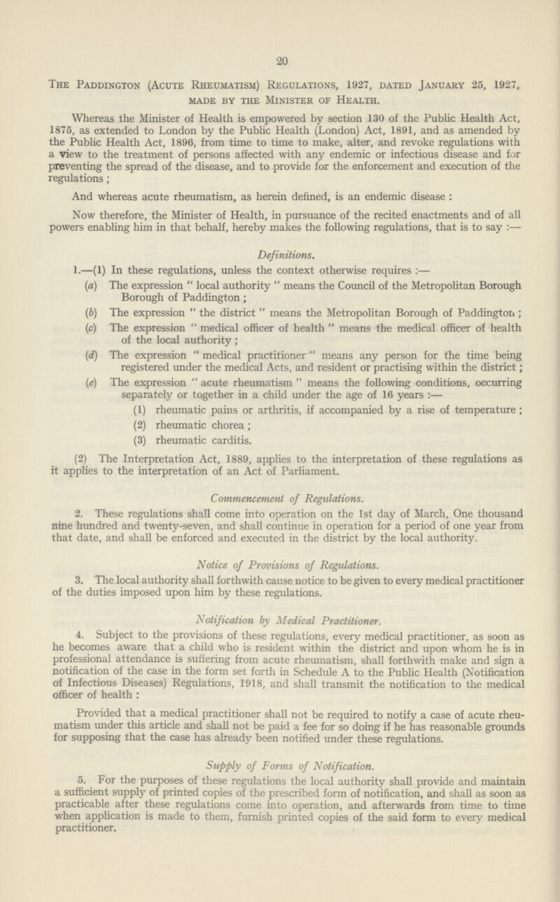 20 The Paddington (Acute Rheumatism) Regulations, 1927, dated January 25, 1927, made by the minister of health. Whereas the Minister of Health is empowered by section 130 of the Public Health Act, 1875, as extended to London by the Public Health (London) Act, 1891, and as amended by the Public Health Act, 1896, from time to time to make, alter, and revoke regulations with a view to the treatment of persons affected with any endemic or infectious disease and for preventing the spread of the disease, and to provide for the enforcement and execution of the regulations; And whereas acute rheumatism, as herein defined, is an endemic disease : Now therefore, the Minister of Health, in pursuance of the recited enactments and of all powers enabling him in that behalf, hereby makes the following regulations, that is to say:— Definitions. 1.—(1) In these regulations, unless the context otherwise requires:— (a) The expression local authority means the Council of the Metropolitan Borough Borough of Paddington; (b) The expression the district means the Metropolitan Borough of Paddington; (c) The expression medical officer of health means the medical officer of health of the local authority; (d) The expression medical practitioner means any person for the time being registered under the medical Acts, and resident or practising within the district; (e) The expression acute rheumatism means the following conditions, occurring separately or together in a child under the age of 16 years:— (1) rheumatic pains or arthritis, if accompanied by a rise of temperature; (2) rheumatic chorea; (3) rheumatic carditis. (2) The Interpretation Act, 1889, applies to the interpretation of these regulations as it applies to the interpretation of an Act of Parliament. Commencement of Regulations. 2. These regulations shall come into operation on the 1st day of March, One thousand nine hundred and twenty-seven, and shall continue in operation for a period of one year from that date, and shall be enforced and executed in the district by the local authority. Notice of Provisions of Regulations. 3. The local authority shall forthwith cause notice to be given to every medical practitioner of the duties imposed upon him by these regulations. Notification by Medical Practitioner. 4. Subject to the provisions of these regulations, every medical practitioner, as soon as he becomes aware that a child who is resident within the district and upon whom he is in professional attendance is suffering from acute rheumatism, shall forthwith make and sign a notification of the case in the form set forth in Schedule A to the Public Health (Notification of Infectious Diseases) Regulations, 1918, and shall transmit the notification to the medical officer of health : Provided that a medical practitioner shall not be required to notify a case of acute rheu matism under this article and shall not be paid a fee for so doing if he has reasonable grounds for supposing that the case has already been notified under these regulations. Supply of Forms of Notification. 5. For the purposes of these regulations the local authority shall provide and maintain a sufficient supply of printed copies of the prescribed form of notification, and shall as soon as practicable after these regulations come into operation, and afterwards from time to time when application is made to them, furnish printed copies of the said form to every medical practitioner. ,
