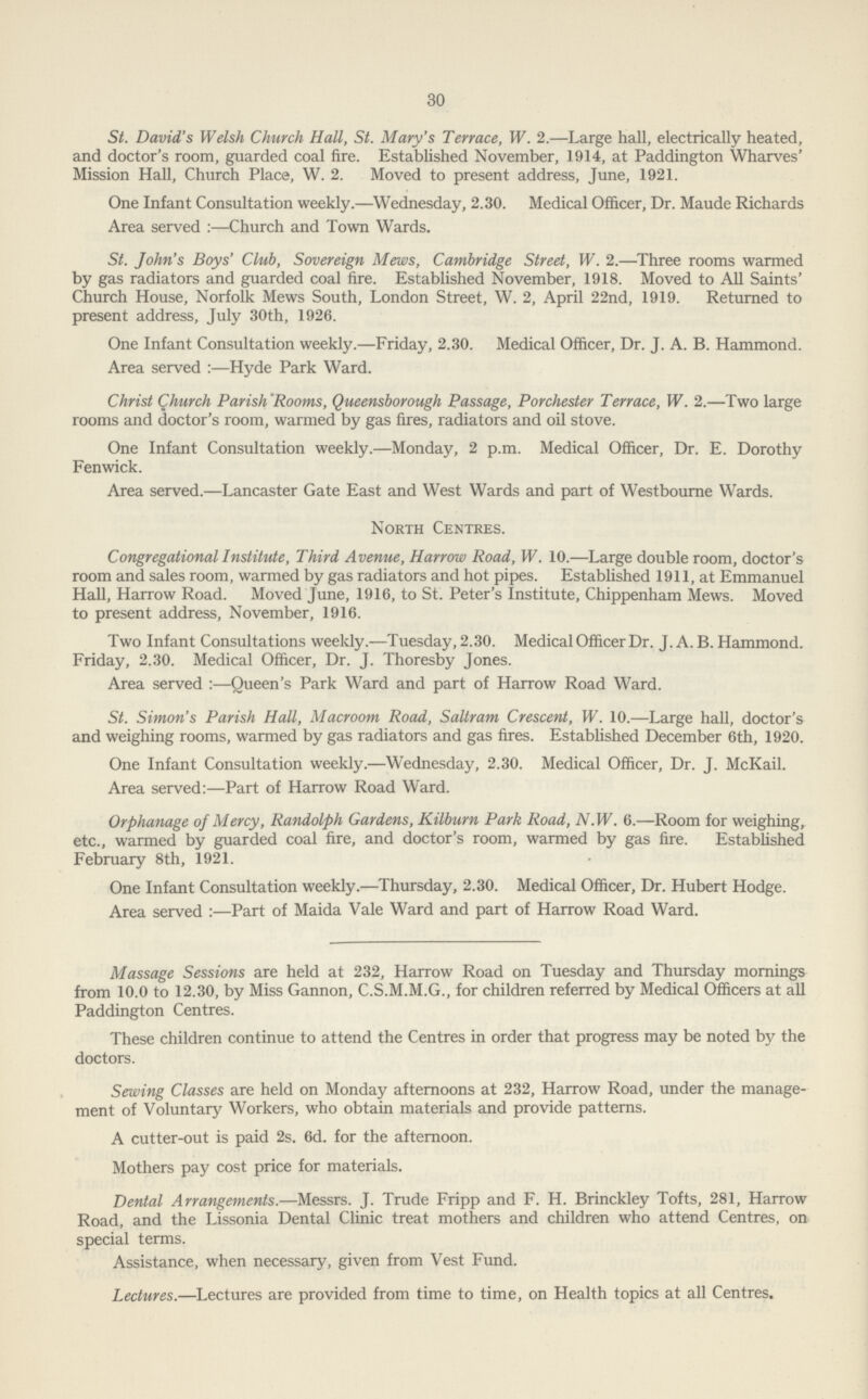 30 St. David's Welsh Church Hall, St. Mary's Terrace, W. 2.—Large hall, electrically heated, and doctor's room, guarded coal fire. Established November, 1914, at Paddington Wharves' Mission Hall, Church Place, W. 2. Moved to present address, June, 1921. One Infant Consultation weekly.—Wednesday, 2.30. Medical Officer, Dr. Maude Richards Area served :—Church and Town Wards. St. John's Boys' Club, Sovereign Mews, Cambridge Street, W. 2.—Three rooms warmed by gas radiators and guarded coal fire. Established November, 1918. Moved to All Saints' Church House, Norfolk Mews South, London Street, W. 2, April 22nd, 1919. Returned to present address, July 30th, 1926. One Infant Consultation weekly.—Friday, 2.30. Medical Officer, Dr. J. A. B. Hammond. Area served :—Hyde Park Ward. Christ Church Parish Rooms, Queensborough Passage, Porchester Terrace, W. 2.—Two large rooms and doctor's room, warmed by gas fires, radiators and oil stove. One Infant Consultation weekly.—Monday, 2 p.m. Medical Officer, Dr. E. Dorothy Fenwick. Area served.—Lancaster Gate East and West Wards and part of Westbourne Wards. North Centres. Congregational Institute, Third Avenue, Harrow Road, W. 10.—Large double room, doctor's room and sales room, warmed by gas radiators and hot pipes. Established 1911, at Emmanuel Hall, Harrow Road. Moved June, 1916, to St. Peter's Institute, Chippenham Mews. Moved to present address, November, 1916. Two Infant Consultations weekly.—Tuesday, 2.30. Medical Officer Dr. J. A. B. Hammond. Friday, 2.30. Medical Officer, Dr. J. Thoresby Jones. Area served :—Queen's Park Ward and part of Harrow Road Ward. St. Simon's Parish Hall, Macroom Road, Saltram Crescent, W. 10.—Large hall, doctor's and weighing rooms, warmed by gas radiators and gas fires. Established December 6th, 1920. One Infant Consultation weekly.—Wednesday, 2.30. Medical Officer, Dr. J. McKail. Area served:—Part of Harrow Road Ward. Orphanage of Mercy, Randolph Gardens, Kilburn Park Road, N.W. 6.—Room for weighing, etc., warmed by guarded coal fire, and doctor's room, warmed by gas fire. Established February 8th, 1921. One Infant Consultation weekly.—Thursday, 2.30. Medical Officer, Dr. Hubert Hodge. Area served :—Part of Maida Vale Ward and part of Harrow Road Ward. Massage Sessions are held at 232, Harrow Road on Tuesday and Thursday mornings from 10.0 to 12.30, by Miss Gannon, C.S.M.M.G., for children referred by Medical Officers at all Paddington Centres. These children continue to attend the Centres in order that progress may be noted by the doctors. Sewing Classes are held on Monday afternoons at 232, Harrow Road, under the manage ment of Voluntary Workers, who obtain materials and provide patterns. A cutter-out is paid 2s. 6d. for the afternoon. Mothers pay cost price for materials. Dental Arrangements.—Messrs. J. Trude Fripp and F. H. Brinckley Tofts, 281, Harrow Road, and the Lissonia Dental Clinic treat mothers and children who attend Centres, on special terms. Assistance, when necessary, given from Vest Fund. Lectures.—Lectures are provided from time to time, on Health topics at all Centres.