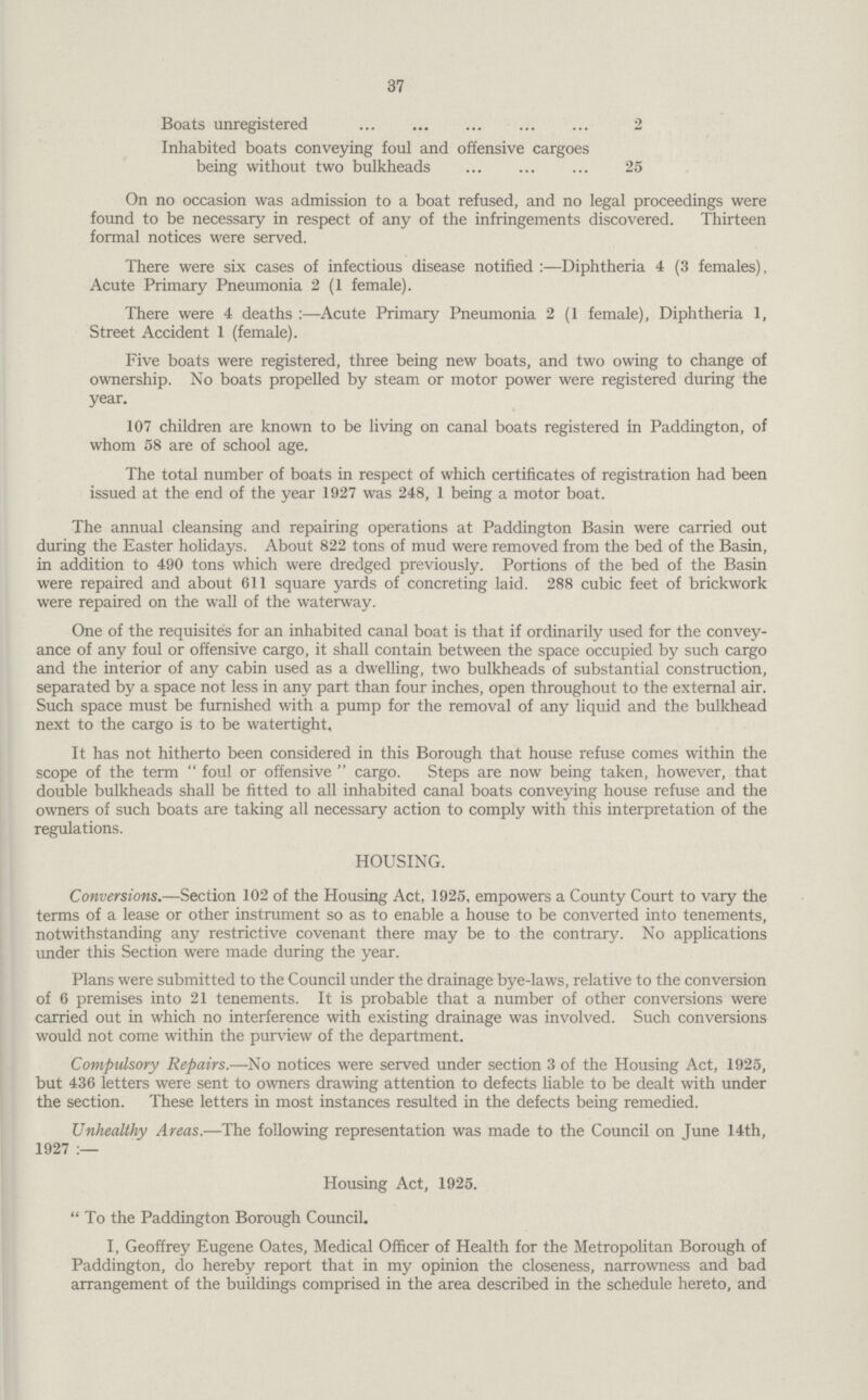 37 Boats unregistered 2 Inhabited boats conveying foul and offensive cargoes being without two bulkheads 25 On no occasion was admission to a boat refused, and no legal proceedings were found to be necessary in respect of any of the infringements discovered. Thirteen formal notices were served. There were six cases of infectious disease notified:—Diphtheria 4 (3 females), Acute Primary Pneumonia 2 (1 female). There were 4 deaths:—Acute Primary Pneumonia 2 (1 female), Diphtheria 1, Street Accident 1 (female). Five boats were registered, three being new boats, and two owing to change of ownership. No boats propelled by steam or motor power were registered during the year. 107 children are known to be living on canal boats registered in Paddington, of whom 58 are of school age. The total number of boats in respect of which certificates of registration had been issued at the end of the year 1927 was 248, 1 being a motor boat. The annual cleansing and repairing operations at Paddington Basin were carried out during the Easter holidays. About 822 tons of mud were removed from the bed of the Basin, in addition to 490 tons which were dredged previously. Portions of the bed of the Basin were repaired and about 611 square yards of concreting laid. 288 cubic feet of brickwork were repaired on the wall of the waterway. One of the requisites for an inhabited canal boat is that if ordinarily used for the convey ance of any foul or offensive cargo, it shall contain between the space occupied by such cargo and the interior of any cabin used as a dwelling, two bulkheads of substantial construction, separated by a space not less in any part than four inches, open throughout to the external air. Such space must be furnished with a pump for the removal of any liquid and the bulkhead next to the cargo is to be watertight. It has not hitherto been considered in this Borough that house refuse comes within the scope of the term foul or offensive cargo. Steps are now being taken, however, that double bulkheads shall be fitted to all inhabited canal boats conveying house refuse and the owners of such boats are taking all necessary action to comply with this interpretation of the regulations. HOUSING. Conversions.—Section 102 of the Housing Act, 1925, empowers a County Court to vary the terms of a lease or other instrument so as to enable a house to be converted into tenements, notwithstanding any restrictive covenant there may be to the contrary. No applications under this Section were made during the year. Plans were submitted to the Council under the drainage bye-laws, relative to the conversion of 6 premises into 21 tenements. It is probable that a number of other conversions were carried out in which no interference with existing drainage was involved. Such conversions would not come within the purview of the department. Compulsory Repairs.—No notices were served under section 3 of the Housing Act, 1925, but 436 letters were sent to owners drawing attention to defects liable to be dealt with under the section. These letters in most instances resulted in the defects being remedied. Unhealthy Areas.—The following representation was made to the Council on June 14th, 1927:— Housing Act, 1925. To the Paddington Borough Council. I, Geoffrey Eugene Oates, Medical Officer of Health for the Metropolitan Borough of Paddington, do hereby report that in my opinion the closeness, narrowness and bad arrangement of the buildings comprised in the area described in the schedule hereto, and