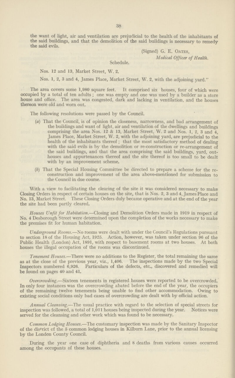 38 the want of light, air and ventilation are prejudicial to the health of the inhabitants of the said buildings, and that the demolition of the said buildings is necessary to remedy the said evils. (Signed) G. E. Oates, Medical Officer of Health. Schedule. Nos. 12 and 13, Market Street, W. 2. Nos. 1, 2, 3 and 4, James Place, Market Street, W. 2, with the adjoining yard. The area covers some 1,980 square feet. It comprised six houses, four of which were occupied by a total of ten adults; one was empty and one was used by a builder as a store house and office. The area was congested, dark and lacking in ventilation, and the houses thereon were old and worn out. The following resolutions were passed by the Council. (a) That the Council, is of opinion the closeness, narrowness, and bad arrangement of the buildings and want of light, air and ventilation of the dwellings and buildings comprising the area Nos. 12 & 13, Market Street, W. 2 and Nos. 1, 2, 3 and 4, James Place, Market Street, W. 2, with the adjoining yard, are prejudicial to the health of the inhabitants thereof; that the most satisfactory method of dealing with the said evils is by the demolition or re-construction or re-arrangement of the said buildings, and that the area comprising the said buildings, yard, out houses and appurtenances thereof and the site thereof is too small to be dealt with by an improvement scheme. (b) That the Special Housing Committee be directed to prepare a scheme for the re¬ construction and improvement of the area above-mentioned for submission to the Council in due course. With a view to facihtating the clearing of the site it was considered necessary to make Closing Orders in respect of certain houses on the site, that is Nos. 2, 3 and 4, James Place and No. 13, Market Street. These Closing Orders duly became operative and at the end of the year the site had been partly cleared. Houses Unfit for Habitation.—Closing and Demolition Orders made in 1919 in respect of No. 4 Desborough Street were determined upon the completion of the works necessary to make the premises fit for human habitation. Underground Rooms.—No rooms were dealt with under the Council's Regulations pursuant to section 18 of the Housing Act, 1925. Action, however, was taken under section 96 of the Public Health (London) Act, 1891, with respect to basement rooms at two houses. At both houses the illegal occupation of the rooms was discontinued. Tenement Houses.—There were no additions to the Register, the total remaining the same as at the close of the previous year, viz., 1,406. The inspections made by the two Special Inspectors numbered 6,926. Particulars of the defects, etc., discovered and remedied will be found on pages 40 and 41. Overcrowding.—Sixteen tenements in registered houses were reported to be overcrowded. In only four instances was the overcrowding abated before the end of the year, the occupiers of the remaining twelve tenements being unable to find other accommodation. Owing to existing social conditions only bad cases of overcrowding are dealt with by official action. Annual Cleansing.—The usual practice with regard to the selection of special streets for inspection was followed, a total of 1,011 houses being inspected during the year. Notices were served for the cleansing and other work which was found to be necessary. Common Lodging Houses.—The customary inspection was made by the Sanitary Inspector of the district of the 5 common lodging houses in Kilburn Lane, prior to the annual licensing by the London County Council. During the year one case of diphtheria and 8 deaths from various causes occurred among the occupants of these houses.