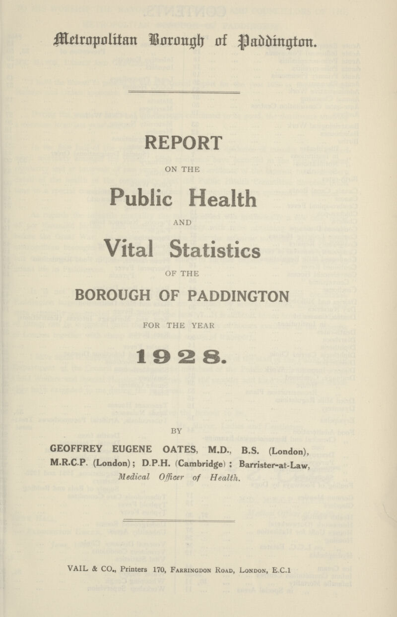 Metropolitian Borough of Paddington. REPORT ON THE Public Health AND Vital Statistics OF THE BOROUGH OF PADDINGTON FOR THE YEAR 1928. BY GEOFFREY EUGENE OATES, M.D., B.S. (London), M.R.C-P. (London); D.P.H. (Cambridge): Barrister-at-Law, Medical Officer of Health. VAIL & CO., Printers 170, Farringdon Road, London, E.C.I