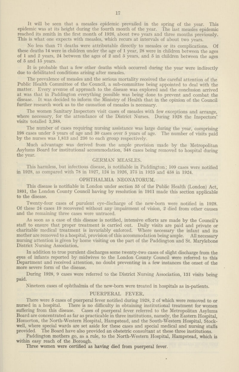 17 It will be seen that a measles epidemic prevailed in the spring of the year. This epidemic was at its height during the fourth month of the year. The last measles epidemic reached its zenith in the first month of 1926, about two years and three months previously. This is what one expects with measles, which recurs at intervals of about two years. No less than 71 deaths were attributable directly to measles or its complications. Of these deaths 14 were in children under the age of 1 year, 28 were in children between the ages of 1 and 2 years, 24 between the ages of 2 and 5 years, and 5 in children between the ages of 5 and 15 years. It is probable that a few other deaths which occurred during the year were indirectly due to debilitated conditions arising after measles. The prevalence of measles and the serious mortality received the careful attention of the Public Health Committee of the Council, a sub-committee being appointed to deal with the matter. Every avenue of approach to the disease was explored and the conclusion arrived at was that in Paddington everything possible was being done to prevent and combat the disease. It was decided to inform the Ministry of Health that in the opinion of the Council further research work as to the causation of measles is necessary. The women Sanitary Inspectors visit cases of measles with few exceptions and arrange, where necessary, for the attendance of the District Nurses. During 1928 the Inspectors' visits totalled 3,388. The number of cases requiring nursing assistance was large during the year, comprising 198 cases under 5 years of age and 30 cases over 5 years of age. The number of visits paid by the nurses was 1,813 and 236 to each group respectively. Much advantage was derived from the ample provision made by the Metropolitan Asylums Board for institutional accommodation, 348 cases being removed to hospital during the year. GERMAN MEASLES. This harmless, but infectious disease, is notifiable in Paddington; 109 cases were notified in 1928, as compared with 78 in 1927, 124 in 1926, 375 in 1925 and 458 in 1924. OPHTHALMIA NEONATORUM. This disease is notifiable in London under section 55 of the Public Health (London) Act, 1891, the London County Council having by resolution in 1911 made this section applicable to the disease. Twenty-four cases of purulent eye-discharge of the new-born were notified in 1928. Of these 24 cases 19 recovered without any impairment of vision, 2 died from other causes and the remaining three cases were untraced. As soon as a case of this disease is notified, intensive efforts are made by the Council's staff to ensure that proper treatment is carried out. Daily visits are paid and private or charitable medical treatment is invariably enforced. Where necessary the infant and its mother are removed to a hospital, provision of this accommodation being ample. All necessary nursing attention is given by home visiting on the part of the Paddington and St. Marylebone District Nursing Association. In addition to true purulent discharges some twenty-two cases of slight discharge from the eyes of infants reported by midwives to the London County Council were referred to this Department and received attention, no doubt preventing in a few instances the onset of the more severe form of the disease. During 1928, 9 cases were referred to the District Nursing Association, 131 visits being paid. Nineteen cases of ophthalmia of the new-born were treated in hospitals as in-patients. PUERPERAL FEVER. There were 5 cases of puerperal fever notified during 1928, 2 of which were removed to or nursed in a hospital. There is no difficulty in obtaining institutional treatment for women suffering from this disease. Cases of puerperal fever referred to the Metropolitan Asylums Board are concentrated as far as practicable in three institutions, namely, the Eastern Hospital, Homerton, the North-Western Hospital, Hampstead, and the South-Western Hospital, Stock well, where special wards are set aside for these cases and special medical and nursing staffs provided. The Board have also provided an obstetric consultant at these three institutions. Paddington mothers go, as a rule, to the North-Western Hospital, Hampstead, which is within easy reach of the Borough. Three women were certified as having died from puerperal fever.