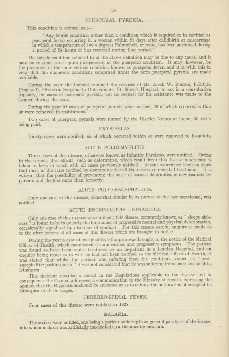 18 PUERPERAL PYREXIA. This condition is defined as:— Any febrile condition (other than a condition which is required to be notified as puerperal fever) occurring in a woman within 21 days after childbirth or miscarriage in which a temperature of 1004 degrees Fahrenheit, or more, has been sustained during a period of 24 hours or has recurred during that period. The febrile condition referred to in the above definition may be due to any cause, and it may be to some cause quite independent of the puerperal condition. It may, however, be the precursor of the more serious condition known as puerperal fever, and it is with this in view that the numerous conditions comprised under the term puerperal pyrexia are made notifiable. During the year the Council retained the services of Mr. Aleck W. Bourne, F.R.C.S, (England), Obstetric Surgeon to Out-patients, St. Mary's Hospital, to act in a consultative capacity, for cases of puerperal pyrexia, but no request for his assistance was made to the Council during the year. During the year 32 cases of puerperal pyrexia were notified, 26 of which occurred within or were removed to institutions. Two cases of puerperal pyrexia were nursed by the District Nurses at home, 36 visits being paid. ERYSIPELAS. Ninety cases were notified, 45 of which occurred within or were removed to hospitals. ACUTE POLIO-MYELITIS. Three cases of this disease, otherwise known as Infantile Paralysis, were notified. Owing to the serious after-effects, such as deformities, which result from this disease much care is taken to keep in touch with all cases previously notified. Recent experience tends to show that most of the cases notified by doctors receive all the necessary remedial treatment. It is evident that the possibility of preventing the onset of serious deformities is now realised by parents and doctors more than formerly. ACUTE POLIO-ENCEPHALITIS. Only one case of this disease, somewhat similar in its nature to the last mentioned, was notified. ACUTE ENCEPHALITIS LETHARGICA. Only one case of this disease was notified; this disease, commonly known as sleepy sick ness, is found to be frequently the forerunner of progressive mental and physical deterioration, occasionally signalised by disorders of conduct. For this reason careful enquiry is made as to the after-history of all cases of this disease which are brought to notice. During the year a case of encephalitis lethargica was brought to the notice of the Medical Officer of Health, which manifested certain serious and progressive symptoms. The patient was found to have been under treatment as an in-patient in a London Hospital, and on enquiry being made as to why he had not been notified to the Medical Officer of Health, it was stated that whilst the patient was suffering from the conditions known as post encephalitic parkinsonism it was not considered that he was suffering from acute encephalitis lethargica. This incident revealed a defect in the Regulations applicable to the disease and in consequence the Council addressed a communication to the Ministry of Health expressing the opinion that the Regulations should be amended so as to enforce the notification of encephalitis lethargica in all its stages. CEREBRO-SPINAL FEVER. Four cases of this disease were notified in 1928. MALARIA. Three cases were notified, one being a patient suffering from general paralysis of the insane, into whom malaria was artificially inoculated as a therapeutic measure.