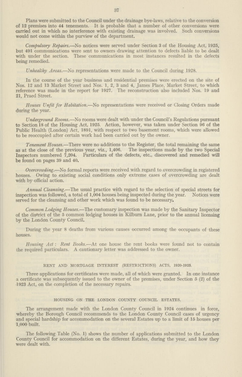 37 Plans were submitted to the Council under the drainage bye-laws, relative to the conversion of 12 premises into 44 tenements. It is probable that a number of other conversions were carried out in which no interference with existing drainage was involved. Such conversions would not come within the purview of the department. Compulsory Repairs.—No notices were served under Section 3 of the Housing Act, 1925, but 491 communications were sent to owners drawing attention to defects liable to be dealt with under the section. These communications in most instances resulted in the defects being remedied. Unhealthy Areas.—No representations were made to the Council during 1928. In the course of the year business and residential premises were erected on the site of Nos. 12 and 13 Market Street and Nos. 1, 2, 3 and 4, James Place, Market Street, to which reference was made in the report for 1927. The reconstruction also included Nos. 19 and 21, Praed Street. Houses Unfit for Habitation.—No representations were received or Closing Orders made during the year. Underground Rooms.—No rooms were dealt with under the Council's Regulations pursuant to Section 18 of the Housing Act, 1925. Action, however, was taken under Section 96 of the Public Health (London) Act, 1891, with respect to two basement rooms, which were allowed to be reoccupied after certain work had been carried out by the owner. Tenement Houses.—There were no additions to the Register, the total remaining the same as at the close of the previous year, viz., 1,406. The inspections made by the two Special Inspectors numbered 7,204. Particulars of the defects, etc., discovered and remedied will be found on pages 39 and 40. Overcrowding.—No formal reports were received with regard to overcrowding in registered houses. Owing to existing social conditions only extreme cases of overcrowding are dealt with by official action. Annual Cleansing.—The usual practice with regard to the selection of special streets for inspection was followed, a total of 1,004 houses being inspected during the year. Notices were served for the cleansing and other work which was found to be necessary. Common Lodging Houses.—The customary inspection was made by the Sanitary Inspector of the district of the 5 common lodging houses in Kilburn Lane, prior to the annual licensing by the London County Council. During the year 8 deaths from various causes occurred among the occupants of these houses. Housing Act : Rent Books.—At one house the rent books were found not to contain the required particulars. A cautionary letter was addressed to the owner. RENT AND MORTGAGE INTEREST (RESTRICTIONS) ACTS, 1920-1925. Three applications for certificates were made, all of which were granted. In one instance a certificate was subsequently issued to the owner of the premises, under Section 5 (2) of the 1923 Act, on the completion of the necessary repairs. HOUSING ON THE LONDON COUNTY COUNCIL ESTATES. The arrangement made with the London County Council in 1924 continues in force, whereby the Borough Council recommends to the London County Council cases of urgency and special hardship for accommodation on the several Estates up to a limit of 15 houses per 1,000 built. The following Table (No. 1) shows the number of applications submitted to the London County Council for accommodation on the different Estates, during the year, and how they were dealt with.