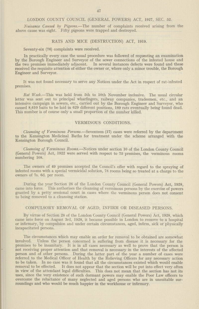 47 LONDON COUNTY COUNCIL (GENERAL POWERS) ACT, 1927, SEC. 52. Nuisance Caused by Pigeons.—The number of complaints received arising from the above cause was eight. Fifty pigeons were trapped and destroyed. RATS AND MICE (DESTRUCTION) ACT, 1919. Seventy-six (76) complaints were received. In practically every case the usual procedure was followed of requesting an examination by the Borough Engineer and Surveyor of the sewer connections of the infested house and the two premises immediately adjacent. In several instances defects were found and these received the requisite attention of either the owner or, where only a minor trouble, the Borough Engineer and Surveyor. It was not found necessary to serve any Notices under the Act in respect of rat-infested premises. Rat Week.—This was held from 5th to 10th November inclusive. The usual circular letter was sent out to principal wharfingers, railway companies, tradesmen, etc., and an intensive campaign in sewers, etc., carried out by the Borough Engineer and Surveyor, who caused 8,610 baits to be laid in 629 different positions, 189 rats eventually being found dead. This number is of course only a small proportion of the number killed. VERMINOUS CONDITIONS. Cleansing of Verminous Persons.—Seventeen (17) cases were referred by the department to the Kensington Medicinal Baths for treatment under the scheme arranged with the Kensington Borough Council. Cleansing of Verminous Rooms.—Notices under section 10 of the London County Council (General Powers) Act, 1922 were served with respect to 75 premises, the verminous rooms numbering 108. The owners of 49 premises accepted the Council's offer with regard to the spraying of infested rooms with a special vermicidal solution, 78 rooms being so treated at a charge to the owners of 7s. 6d. per room. During the year Section 26 of the London County Council (General Powers) Act, 1928, came into force. This authorises the cleansing of verminous persons by the exercise of powers granted by a petty sessional court in cases where the verminous person does not consent to being removed to a cleansing station. COMPULSORY REMOVAL OF AGED, INFIRM OR DISEASED PERSONS. By virtue of Section 28 of the London County Council (General Powers) Act, 1928, which came into force on August 3rd, 1928, it became possible in London to remove to a hospital or infirmary, by compulsion and under certain circumstances, aged, infirm, sick or physically incapacitated persons. The circumstances which may enable an order for removal to be obtained are somewhat involved. Unless the person concerned is suffering from disease it is necessary for the premises to be insanitary. It is in all cases necessary as well to prove that the person is not receiving proper attention and that removal is necessary in the interests of the affected person and of other persons. During the latter part of the year a number of cases were referred to the Medical Officer of Health by the Relieving Officers for any necessary action to be taken. In no case was it found that all the circumstances existed which would enable removal to be effected. It does not appear that the section will be put into effect very often in view of the attendant legal difficulties. This does not mean that the section has not its uses, since the very existence of such dormant powers may enable the Poor Law officers to overcome the reluctance of many neglected and aged persons who are in unsuitable sur roundings and who would be much happier in the workhouse or infirmary.