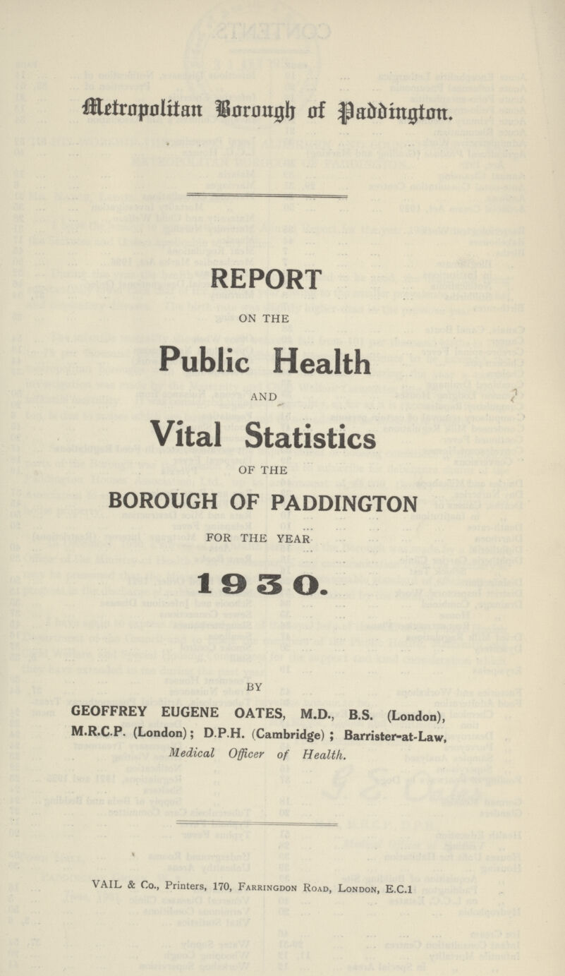 Metropolitan Borough of Paddington. REPORT ON THE Public Health AND Vital Statistics OF THE BOROUGH OF PADDINGTON FOR THE YEAR 1930. BY GEOFFREY EUGENE OATES, M.D., B.S. (London), M.R.C.P. (London); D.P.H. (Cambridge); Barrister-at-Law, Medical Officer of Health. VAIL & Co., Printers, 170, Farringdon Road, London, E.C.1