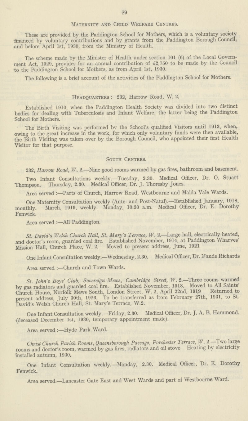 29 Maternity and Child Welfare Centres. These are provided by the Paddington School for Mothers, which is a voluntary society financed by voluntary contributions and by grants from the Paddington Borough Council, and before April 1st, 1930, from the Ministry of Health. The scheme made by the Minister of Health under section 101 (6) of the Local Govern ment Act, 1929, provides for an annual contribution of £2,750 to be made by the Council to the Paddington School for Mothers, as from April 1st, 1930. The following is a brief account of the activities of the Paddington School for Mothers. Headquarters : 232, Harrow Road, W. 2. Established 1910, when the Paddington Health Society was divided into two distinct bodies for dealing with Tuberculosis and Infant Welfare, the latter being the Paddington School for Mothers. The Birth Visiting was performed by the School's qualified Visitors until 1913, when, owing to the great increase in the work, for which only voluntary funds were then available, the Birth Visiting was taken over by the Borough Council, who appointed their first Health Visitor for that purpose. South Centres. 232, Harrow Road, W. 2.—Nine good rooms warmed by gas fires, bathroom and basement. Two Infant Consultations weekly.—Tuesday, 2.30. Medical Officer, Dr. O. Stuart Thompson. Thursday, 2.30. Medical Officer, Dr. J. Thoresby Jones. Area served :—Parts of Church, Harrow Road, Westbourne and Maida Vale Wards. One Maternity Consultation weekly (Ante- and Post-Natal).—Established January, 1918, monthly. March, 1919, weekly. Monday, 10.30 a.m. Medical Officer, Dr. E. Dorothy Fenwick. Area served :—All Paddington. St. David's Welsh Church Hall, St. Mary's Terrace, W. 2.—Large hall, electrically heated, and doctor's room, guarded coal fire. Established November, 1914, at Paddington Wharves' Mission Hall, Church Place, W. 2. Moved to present address, June, 1921 One Infant Consultation weekly.—Wednesday, 2.30. Medical Officer, Dr. Maude Richards Area served :—Church and Town Wards. St. John's Boys' Club, Sovereign Mews, Cambridge Street, W. 2.—Three rooms warmed by gas radiators and guarded coal fire. Established November, 1918. Moved to All Saints' Church House, Norfolk Mews South, London Street, W. 2, April 22nd, 1919 Returned to present address, July 30th, 1926. To be transferred as from February 27th, 1931, to St. David's Welsh Church Hall, St. Mary's Terrace, W.2. One Infant Consultation weekly.—Friday, 2.30. Medical Officer, Dr. J. A. B. Hammond. (deceased December 1st, 1930, temporary appointment made). Area served :—Hyde Park Ward. Christ Church Parish Rooms, Queensborough Passage, Porchester Terrace, W. 2.—Two large rooms and doctor's room, warmed by gas fires, radiators and oil stove Heating by electricity installed autumn, 1930. One Infant Consultation weekly.—Monday, 2.30. Medical Officer. Dr. E. Dorothy Fenwick. Area served.—Lancaster Gate East and West Wards and part of Westbourne Ward.