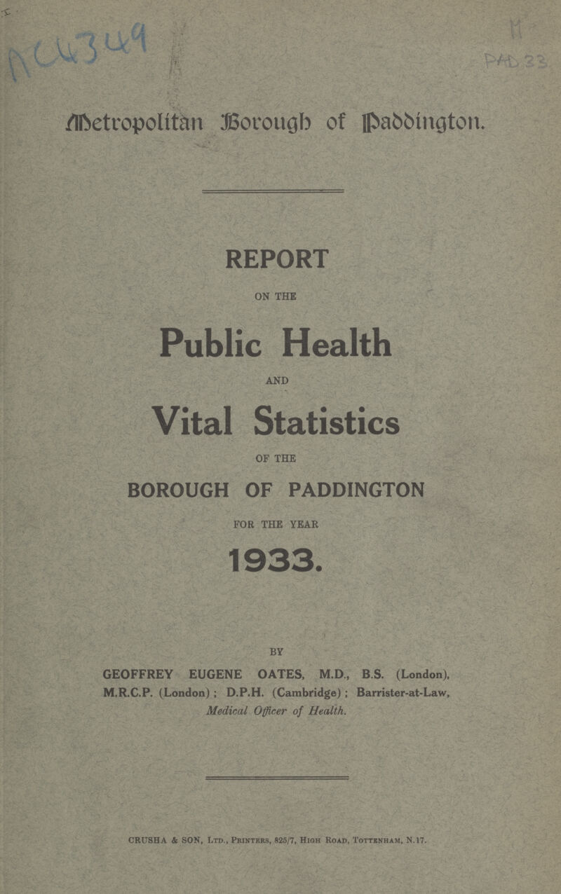 AC4349 M PAD 33 Metropolitan Borough of Paddington. REPORT ON THE Public Health AND Vital Statistics OF THE BOROUGH OF PADDINGTON FOR THE YEAR 1933. BY GEOFFREY EUGENE OATES, M.D., BS. (London), M.R.C.P. (London); D.P.H. (Cambridge); Barrister-at-Law, Medical Officer of Health. CRUSHA & SON, Ltd., Printers, 825/7, High Road, Tottenham, N.17.