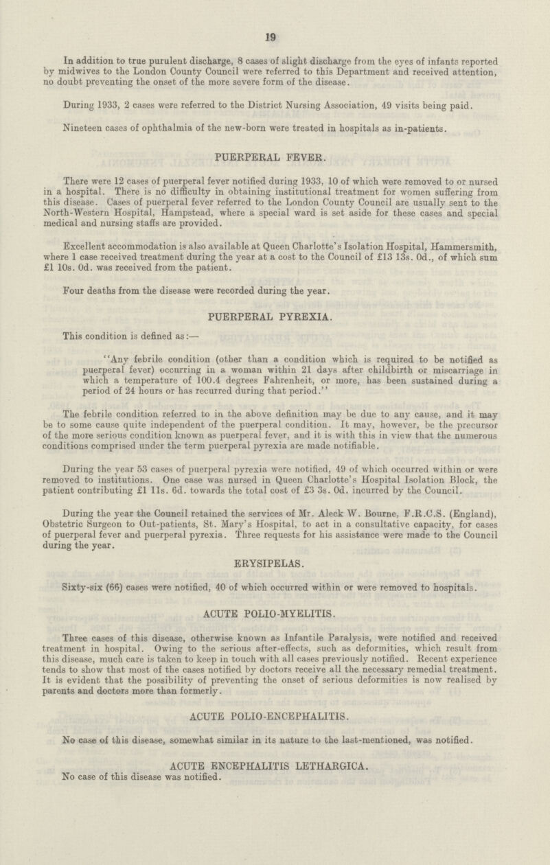 19 In addition to true purulent discharge, 8 cases of slight discharge from the eyes of infants reported by midwives to the London County Council were referred to this Department and received attention, no doubt preventing the onset of the more severe form of the disease. During 1933, 2 cases were referred to the District Nursing Association, 49 visits being paid. Nineteen cases of ophthalmia of the new-born were treated in hospitals as in-patients. PUERPERAL FEVER. There were 12 cases of puerperal fever notified during 1933, 10 of which were removed to or nursed in a hospital. There is no difficulty in obtaining institutional treatment for women suffering from this disease. Cases of puerperal fever referred to the London County Council are usually sent to the North-Western Hospital, Hampstead, where a special ward is set aside for these cases and special medical and nursing staffs are provided. Excellent accommodation is also available at Queen Charlotte's Isolation Hospital, Hammersmith, where 1 case received treatment during the year at a cost to the Council of £13 13s. 0d., of which sum £1 10s. Od. was received from the patient. Four deaths from the disease were recorded during the year. PUERPERAL PYREXIA. This condition is defined as:— Any febrile condition (other than a condition which is required to be notified as puerperal fever) occurring in a woman within 21 days after childbirth or miscarriage in which a temperature of 100.4 degrees Fahrenheit, or more, has been sustained during a period of 24 hours or has recurred during that period. The febrile condition referred to in the above definition may be due to any cause, and it may be to some cause quite independent of the puerperal condition. It may, however, be the precursor of the more serious condition known as puerperal fever, and it is with this in view that the numerous conditions comprised under the term puerperal pyrexia are made notifiable. During the year 53 cases of puerperal pyrexia were notified, 49 of which occurred within or were removed to institutions. One case was nursed in Queen Charlotte's Hospital Isolation Block, the patient contributing £1 11s. 6d. towards the total cost of £3 3s. Od. incurred by the Council. During the year the Council retained the services of Mr. Aleck W. Bourne, F.R.C.S. (England), Obstetric Surgeon to Out-patients, St. Mary's Hospital, to act in a consultative capacity, for cases of puerperal fever and puerperal pyrexia. Three requests for his assistance were made to the Council during the year. ERYSIPELAS. Sixty-six (66) cases were notified, 40 of which occurred within or were removed to hospitals. ACUTE POLIO-MYELITIS. Three cases of this disease, otherwise known as Infantile Paralysis, were notified and received treatment in hospital. Owing to the serious after-effects, such as deformities, which result from this disease, much care is taken to keep in touch with all cases previously notified. Recent experience tends to show that most of the cases notified by doctors receive all the necessary remedial treatment. It is evident that the possibility of preventing the onset of serious deformities is now realised by parents and doctors more than formerly. ACUTE POLIO-ENCEPHALITIS. No case of this disease, somewhat similar in its nature to the last-mentioned, was notified. ACUTE ENCEPHALITIS LETHARGICA. No case of this disease was notified.