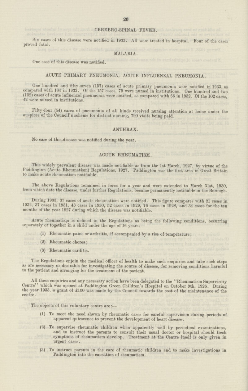 20 CEREBRO-SPINAL FEVER. Six cases of this disease were notified in 1933. All were treated in hospital. Four of the cases proved fatal. MALARIA. One case of this disease was notified. ACUTE PRIMARY PNEUMONIA, ACUTE INFLUENZAL PNEUMONIA. One hundred and fifty-seven (157) cases of acutc primary pneumonia were notified in 1933, as compared with 184 in 1932. Of the 157 cases, 79 were nursed in institutions. One hundred and two (102) cases of acute influenzal pneumonia were notified, as compared with 66 in 1932. Of the 102 cases, 42 were nursed in institutions. Fifty-four (54) cases of pneumonia of all kinds received nursing attention at home under the auspices of the Council's scheme for district nursing, 790 visits being paid. ANTHRAX. No case of this disease was notified during the year. ACUTE RHEUMATISM. This widely prevalent disease was made notifiable as from the 1st March, 1927, by virtue of the Paddington (Acute Rheumatism) Regulations, 1927. Paddington was the first area in Great Britain to make acute rheumatism notifiable. The above Regulations remained in force for a year and were extended to March 31st, 1930, from which date the disease, under further Regulations, became permanently notifiable in the Borough. During 1933, 37 cases of acute rheumatism were notified. This figure compares with 21 cases in 1932, 37 cases in 1931, 43 cases in 1930, 52 cases in 1929, 76 cases in 1928, and 34 cases for the ten months of the year 1927 during which the disease was notifiable. Acute rheumatism is defined in the Regulations as being the following conditions, occurring separately or together in a child under the age of 16 years:— (1) Rheumatic pains or arthritis, if accompanied by a rise of temperature; (2) Rheumatic chorea; (3) Rheumatic carditis. The Regulations enjoin the medical officer of health to make such enquiries and take such steps as are necessary or desirable for investigating the source of disease, for removing conditions harmful to the patient and arranging for the treatment of the patient. All these enquiries and any necessary action have been delegated to the Rheumatism Supervisory Centre which was opened at Paddington Green Children's Hospital on October 9th, 1926. During the year 1933, a grant of £100 was made by the Council towards the cost of the maintenance of the centre. The objects of this voluntary centre are:— (1) To meet the need shown by rheumatic cases for careful supervision during periods of apparent quiescence to prevent the development of heart disease. (2) To supervise rheumatic children when apparently well by periodical examinations, and to instruct the parents to consult their usual doctor or hospital should fresh symptoms of rheumatism develop. Treatment at the Centre itself is only given in urgent cases. (3) To instruct parents in the care of rheumatic children and to make investigations in Paddington into the causation of rheumatism.