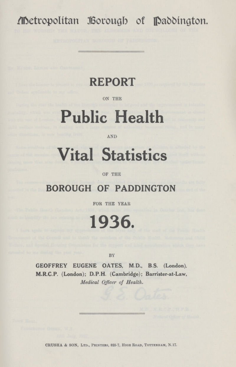Metropolitan Borough of Paddington. REPORT ON THE Public Health AND Vital Statistics OF THE BOROUGH OF PADDINGTON FOR THE YEAR 1936. BY GEOFFREY EUGENE OATES, M.D., B.S. (London), M.R.C.P. (London); D.P.H. (Cambridge); Barrister-at-Law, Medical Officer of Health. CRUSHA & SON, Ltd., Printers, 825-7, High Road, Tottenham, n.17.