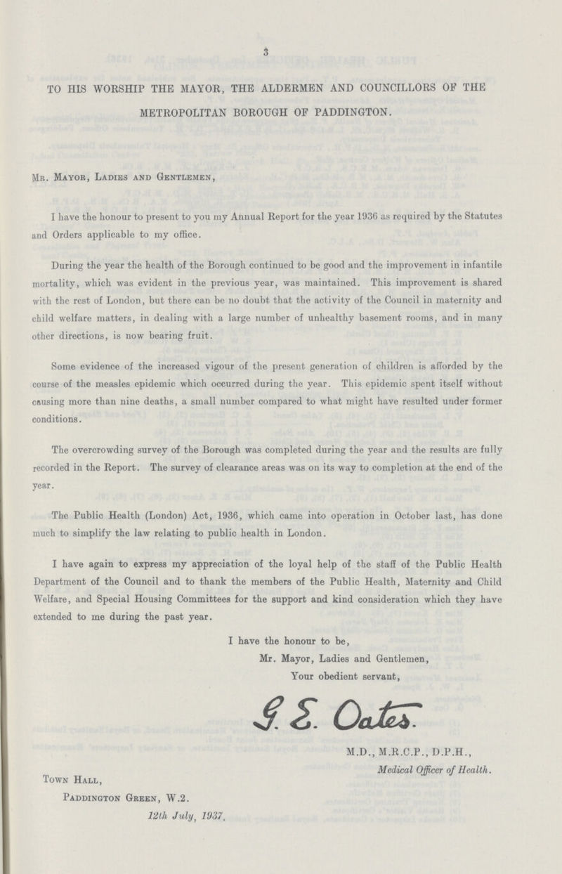 3 TO HIS WORSHIP THE MAYOR, THE ALDERMEN AND COUNCILLORS OF THE METROPOLITAN BOROUGH OF PADDINGTON. MR. Mayor, Ladies and Gentlemen, I have the honour to present to you my Annual Report for the year 1936 as required by the Statutes and Orders applicable to my office. During the year the health of the Borough continued to be good and the improvement in infantile mortality, which was evident in the previous year, was maintained. This improvement is shared with the rest of London, but there can be no doubt that the activity of the Council in maternity and child welfare matters, in dealing with a large number of unhealthy basement rooms, and in many other directions, is now bearing fruit. Some evidence of the increased vigour of the present generation of children is afforded by the course of the measles epidemic which occurred during the year. This epidemic spent itself without causing more than nine deaths, a small number compared to what might have resulted under former conditions. The overcrowding survey of the Borough was completed during the year and the results are fully recorded in the Report. The survey of clearance areas was on its way to completion at the end of the year. The Public Health (London) Act, 1936, which came into operation in October last, has done much to simplify the law relating to public health in London. I have again to express my appreciation of the loyal help of the staff of the Public Health Department of the Council and to thank the members of the Public Health, Maternity and Child Welfare, and Special Housing Committees for the support and kind consideration which they have extended to me during the past year. I have the honour to be, Mr. Mayor, Ladies and Gentlemen, Your obedient servant, G.E. Oates. M.D., M.R.C.P., D.P.H., Medical Officer of Health. Town Hall, Paddington Green, W.2. 12th July, 1937.