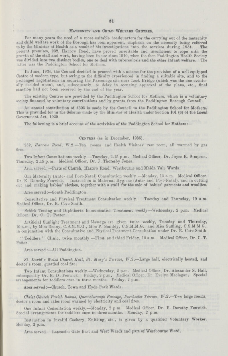 31 Maternity and Child Welfare Centres. For many years the need of a more suitable headquarters for the carrying out of the maternity and child welfare work of the Borough has been apparent, emphasis on the necessity being referred to by the Minister of Health as a result of his investigations into the services during 1934. The present premises, 232, Harrow Road, have proved unsuitable and insufficient to cope with the growth of the staS and work, having been ih use since 1910, when the then Paddington Health Society was divided into two distinct bodies, one to deal with tuberculosis and the other infant welfare. The latter was the Paddington School for Mothers. In June, 1934, the Council decided to proceed with a scheme for the provision of a well equipped Centre of modern type, but owing to the difficulty experienced in finding a suitable site, and to the prolonged negotiations in securing the Parsonage site near Lock Bridge (which was the one eventually decided upon), and, subsequently, to delay in securing approval of the plans, etc., final sanction had not been received by the end of the year. The existing Centres are provided by the Paddington School for Mothers, which is a voluntary society financed by voluntary contributions and by grants froan the Paddington Borough Council. An annual contribution of £500 is made by the Council to the Paddington School for Mothers. This is provided for in the Scheme made by the Minister of Health under Section 101 (6) of the Local Government Act, 1929. The following ia a brief account of the activities of the Paddington School for Mothers:— Centres (as in December, 1936). 232, Harrow Road, W.2.—Ten rooms and Health Visitors' rest room, all warmed by gas fires. Two Infant Consultations weekly.—Tuesday, 2.15 p.m. Medical Officer, Dr. Joyce R. Simpson. Thursday, 2.15 p.m. Medical Officer, Dr. J. Thoresby Jones. Area served:—Parts of Church, Harrow Road, Westbourne and Maida Vale Wards. One Maternity (Ante- and Post-Natal) Consultation weekly.—Monday, 10 a.m. Medical Officer Dr. E. Dorothy Fenwick. Instruction in Maternal Hygiene (Ante- and Post-Natal), and in cutting out and making babies' clothes, together with a stall for the sale of babies' garments and woollies. Area served:—South Paddington. Consultative and Physical Treatment Consultation weekly. Tuesday and Thursday, 10 a.m. Medical Officer, Dr. R. Cove-Smith. Schick Testing and Diphtheria Immunisation Treatment weekly—Wednesday, 2 p.m. Medical Officer, Dr. C. T. Potter. Artificial Sunlight Treatment and Massage are given twice weekly, Tuesday and Thursday, 10 a.m., by Miss Denny, C.S.M.M.G., Miss P. Smiddy, C.S.M.M.G., and Miss Suffling, C.S.M.M.G., in conjunction with the Consultative and Physical Treatment Consultation under Dr. R. Cove-Smith Toddlers Clinic, twice monthly.—First and third Friday, 10 a.m. Medical Officer, Dr. C. T. Potter. Area served:—All Paddington. St. David's Welsh Church Hall, St. Mary's Terrace, W.2.—Large hall, electrically heated, and doctor's room, guarded coal fire. Two Infant Consultations weekly.—Wednesday, 2 p.m. Medical Officer, Dr. Alexander S. Hall, subsequently Dr. E. D. Fenwick. Friday, 2 p.m. Medical Officer, Dr. Evelyn Maclagan. Special arrangements for toddlers once in three months. Friday, 2 p.m. Area served:—Church, Town and Hyde Park Wards. Christ Church Parish Rooms, Queensborough Passage, Porchester Terrace, W.2.—Two large rooms, doctor's room and sales room warmed by electricity and coal fires. One Infant Consultation weekly.—Monday, 2 p.m. Medical Officer, Dr. E. Dorothy Fenwick. Special arrangements for toddlers once in three months. Monday, 2 p.m. Instruction in Invalid Cookery, Knitting, etc., is given by a qualified Voluntary Worker. Monday, 2 p.m. Area served:—Lancaster Gate East and West Wards and part of Westbourne Wafd,