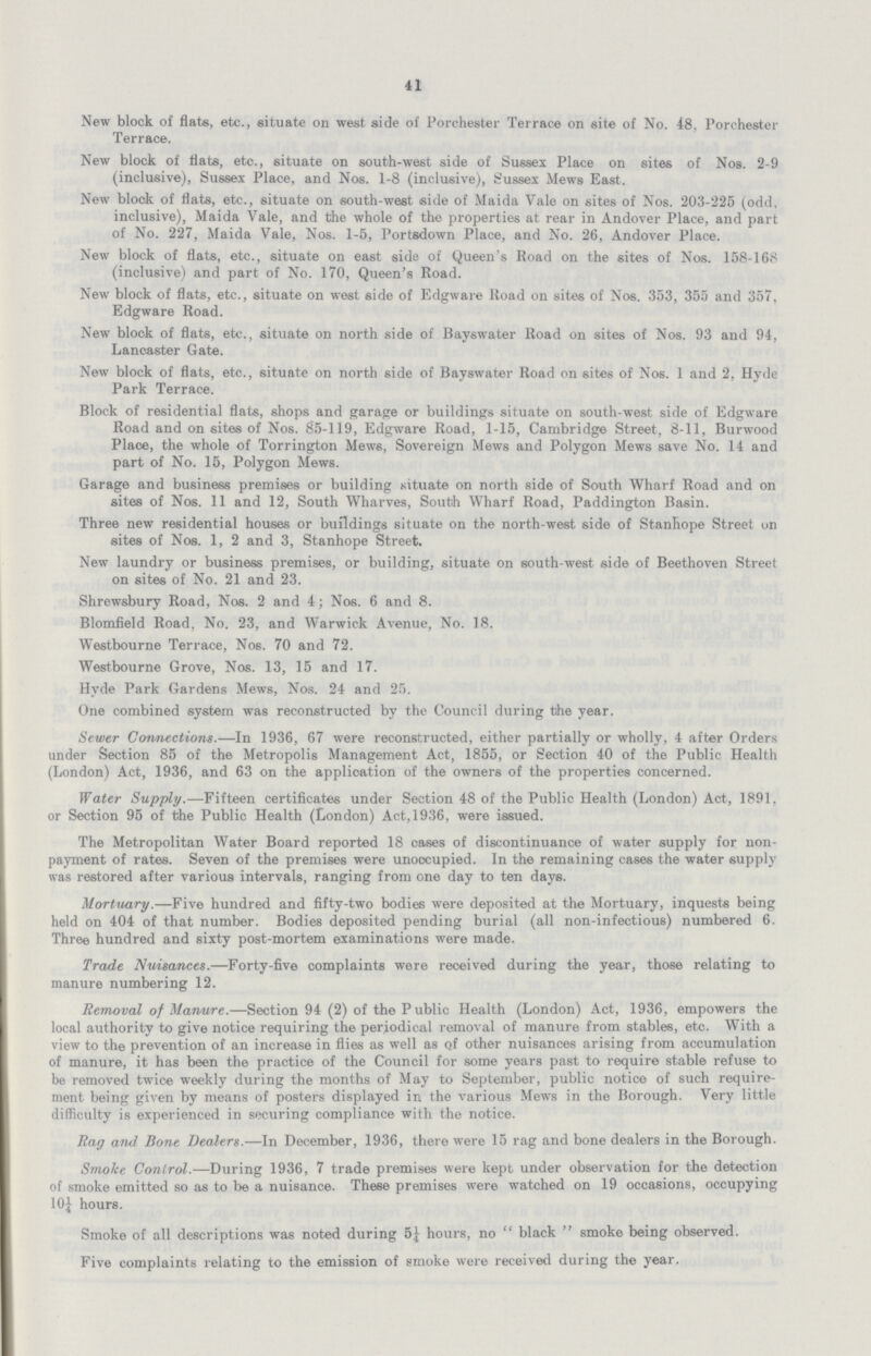 41 New block of flats, etc., situate on west side of Porchester Terrace on site of No. 48, Porchester Terrace. New block of flats, etc., situate on south-west side of Sussex Place on sites of Nos. 2-9 (inclusive), Sussex Place, and Nos. 1-8 (inclusive), Sussex Mews East. New blook of flats, etc., situate on south-west side of Maida Vale on sites of Nos. 203-225 (odd, inclusive), Maida Vale, and the whole of the properties at rear in Andover Place, and part of No. 227, Maida Vale, Nos. 1-5, Portsdown Place, and No. 26, Andover Place. New block of flats, etc., situate on east side of Queen's Road on the sites of Nos. 158-168 (inclusive) and part of No. 170, Queen's Road. New block of flats, etc., situate on west side of Edgware Road on sites of Nos. 353, 355 and 357, Edgware Road. New block of flats, etc., situate on north side of Bayswater Road on sites of Nos. 93 and 94, Lancaster Gate. New block of flats, etc., situate on north side of Bayswater Road on sites of Nos. 1 and 2, Hyde Park Terrace. Block of residential flats, shops and garage or buildings situate on south-west side of Edgware Road and on sites of Nos. 85-119, Edgware Road, 1-15, Cambridge Street, 8-11, Burwood Place, the whole of Torrington Mews, Sovereign Mews and Polygon Mews save No. 14 and part of No. 15, Polygon Mews. Garage and business premises or building situate on north side of South Wharf Road and on sites of Nos. 11 and 12, South Wharves, South Wharf Road, Paddington Basin. Three new residential houses or buildings situate on the north-west side of Stanhope Street on sites of Noe. 1, 2 and 3, Stanhope Street. New laundry or business premises, or building, situate on south-west side of Beethoven Street on sites of No. 21 and 23. Shrewsbury Road, Nos. 2 and 4; Nos. 6 and 8. Blomfield Road, No. 23, and Warwick Avenue, No. 18. Westbourne Terrace, Nos. 70 and 72. Westbourne Grove, Nos. 13, 15 and 17. Hyde Park Gardens Mews, Nos. 24 and 25. One combined system was reconstructed by the Council during the year. Sewer Connections.—In 1936, 67 were reconstructed, either partially or wholly, 4 after Orders under Section 85 of the Metropolis Management Act, 1855, or Section 40 of the Public Health (London) Act, 1936, and 63 on the application of the owners of the properties concerned. Water Supply.—Fifteen certificates under Section 48 of the Public Health (London) Act, 1891, or Section 95 of the Public Health (London) Act,1936, were issued. The Metropolitan Water Board reported 18 cases of discontinuance of water supply for non payment of rates. Seven of the premises were unoccupied. In the remaining cases the water supply vras restored after various intervals, ranging from one day to ten days. Mortuary.—Five hundred and fifty-two bodies were deposited at the Mortuary, inquests being held on 404 of that number. Bodies deposited pending burial (all non-infectious) numbered 6. Three hundred and sixty post-mortem examinations were made. Trade Nuisances.—Forty-five complaints were received during the year, those relating to manure numbering 12. Removal of Manure.—Section 94 (2) of the Public Health (London) Act, 1936, empowers the local authority to give notice requiring the periodical removal of manure from stables, etc. With a view to the prevention of an increase in flies as well as of other nuisances arising from accumulation of manure, it has been the practice of the Council for some years past to require stable refuse to be removed twice weekly during the months of May to September, public notice of such require ment being given by means of posters displayed in the various Mews in the Borough. Very little difficulty is experienced in securing compliance with the notice. Rag and Bone Dealers.—In December, 1936, there were 15 rag and bone dealers in the Borough. Smoke Control.—During 1936, 7 trade premises were kept under observation for the detection of smoke emitted so as to be a nuisance. These premises were watched on 19 occasions, occupying 10J hours. Smoke of all descriptions was noted during hours, no black smoke being observed. Five complaints relating to the emission of smoke were received during the year.