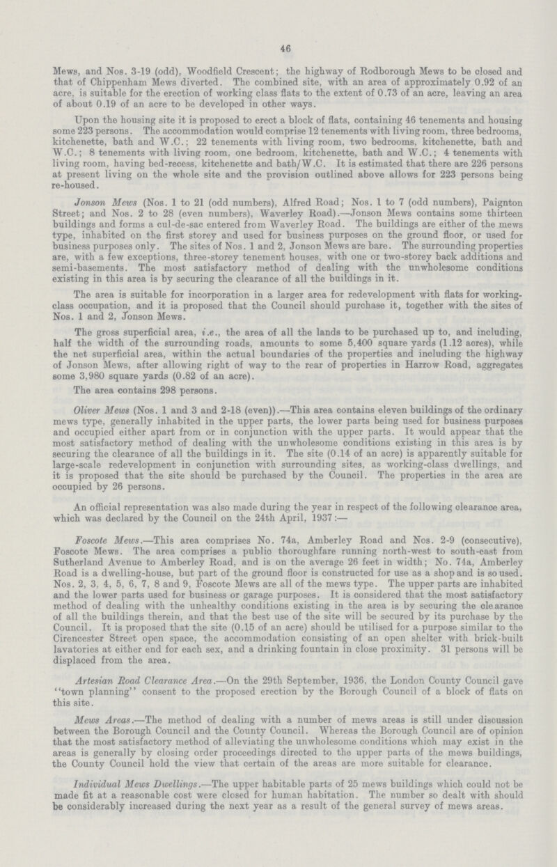 46 Mews, and Nos. 3-19 (odd), Woodfield Crescent; the highway of Rodborough Mews to be closed and that of Chippenham Mews diverted. The combined site, with an area of approximately 0.92 of an acre, is suitable for the erection of working class flats to the extent of 0.73 of an acre, leaving an area of about 0.19 of an acre to be developed in other ways. Upon the housing site it is proposed to erect a block of flats, containing 46 tenements and housing some 223 persons. The accommodation would comprise 12 tenements with living room, three bedrooms, kitchenette, bath and W.C.; 22 tenements with living room, two bedrooms, kitchenette, bath and W.C.; 8 tenements with living room, one bedroom, kitchenette, bath and W.C.; 4 tenements with living room, having bed-recess, kitchenette and bath/W.C. It is estimated that there are 226 persons at present living on the whole site and the provision outlined above allows for 223 persons being re-housed. Jonson Mews (Nos. 1 to 21 (odd numbers), Alfred Road; Nos. 1 to 7 (odd numbers), Paignton Street; and Nos. 2 to 28 (even numbers), Waverley Road).—Jonson Mews contains some thirteen buildings and forms a cul-de-sac entered from Waverley Road. The buildings are either of the mews type, inhabited on the first storey and used for business purposes on the ground floor, or used for business purposes only. The sites of Nos. 1 and 2, Jonson Mews are bare. The surrounding properties are, with a few exceptions, three-storey tenement houses, with one or two-storey back additions and semi-basements. The most satisfactory method of dealing with the unwholesome conditions existing in this area is by securing the clearance of all the buildings in it. The area is suitable for incorporation in a larger area for redevelopment with flats for working class occupation, and it is proposed that the Council should purchase it, together with the sites of Nos. 1 and 2, Jonson Mews. The gross superficial area, i.e., the area of all the lands to be purchased up to, and including, half the width of the surrounding roads, amounts to some 5,400 square yards (1.12 aores), while the net superficial area, within the actual boundaries of the properties and including the highway of Jonson Mews, after allowing right of way to the rear of properties in Harrow Road, aggregates some 3,980 square yards (0.82 of an acre). The area contains 298 persons. Oliver Mews (Nos. 1 and 3 and 2-18 (even)).—This area contains eleven buildings of the ordinary mews type, generally inhabited in the upper parts, the lower parts being used for business purposes and occupied either apart from or in conjunction with the upper parts. It would appear that the most satisfactory method of dealing with the unwholesome conditions existing in this area is by securing the clearance of all the buildings in it. The site (0.14 of an acre) is apparently suitable for large-scale redevelopment in conjunction with surrounding sites, as working-class dwellings, and it is proposed that the site should be purchased by the Council. The properties in the area are occupied by 26 persons. An official representation was also made during the year in respect of the following olearance area, which was declared by the Council on the 24th April, 1937:— Foscote Mews.—This area comprises No. 74a, Amberley Road and Nos. 2-9 (consecutive), Foscote Mews. The area comprises a publio thoroughfare running north-west to south-east from Sutherland Avenue to Amberley Road, and is on the average 26 feet in width; No. 74a, Amberley Road is a dwelling-house, but part of the ground floor is constructed for use as a shop and is soused. Nos. 2, 3, 4, 5, 6, 7, 8 and 9, Foscote Mews are all of the mews type. The upper parts are inhabited and the lower parts used for business or garage purposes. It is considered that the most satisfactory method of dealing with the unhealthy conditions existing in the area is by securing the olearance of all the buildings therein, and that the best use of the site will be secured by its purchase by the Council. It is proposed that the site (0.15 of an acre) should be utilised for a purpose similar to the Cirencester Street open space, the accommodation consisting of an open shelter with brick-built lavatories at either end for each sex, and a drinking fountain in close proximity. 31 persons will be displaced from the area. Artesian Road Clearance Area.—On the 29th September, 1936, the London County Council gave town planning consent to the proposed erection by the Borough Council of a block of flats on this site. Mews Areas.—The method of dealing with a number of mews areas is still under discussion between the Borough Council and the County Council. Whereas the Borough Council are of opinion that the most satisfactory method of alleviating the unwholesome conditions which may exist in the areas is generally by closing order proceedings directed to the upper parts of the mews buildings, the County Council hold the view that certain of the areas are more suitable for clearance. Individual Mews Dwellings.—The upper habitable parts of 25 mews buildings which could not be made fit at a reasonable cost were closed for human habitation. The number so dealt with should be considerably increased during the next year as a result of the general survey of mews areas.