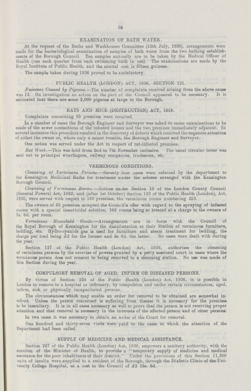 59 EXAMINATION OF BATH WATER. At the request of the Baths and Washhouses Committee (13th July, 1936), arrangements were made for the bacteriological examination of samples of bath water from the two bathing establish ments of the Borough Council. Ten samples annually are to be taken by the Medical Officer of Health (one each quarter from each swimming bath in use). The examinations are made by the Royal Institute of Public Health, and the annual cost is fifteen guineas. The sample taken during 1936 proved to be satisfactory. PUBLIC HEALTH (LONDON) ACT, 1936, SECTION 121. Nuisance Caused by Pigeons.—The number of complaints received arising from the above cause was 13. On investigation no action on the part of the Council appeared to be necessary. It is estimated that there are some 2,000 pigeons at large in the Borough. RATS AND MICE (DESTRUCTION) ACT, 1919. Complaints concerning 95 premises were received. In a number of cases the Borough Engineer and Surveyor was asked to cause examinations to be made of the sewer connections of the infested houses and the two premises immediately adjacent. In several instances this procedure resulted in the discovery of defects which received the requisite attention of either the owner or, where only a minor trouble, the Borough Engineer and Surveyor. One notice was served under the Act in respect of rat-infested premises. Rat Week.—This was held from 2nd to 7th November inclusive. The usual circular letter was sent out to principal wharfingers, railway companies, tradesmen, etc. VERMINOUS CONDITIONS. Cleansing of Verminous Persons.—Seventy-four cases were referred by the department to the Kensington Medicinal Baths for treatment under the scheme arranged with the Kensington Borough Council. Cleansing of Verminous Rooms.—Notices under Section 10 of the London County Council (General Powers) Act, 1922, and (after 1st October) Section 123 of the Public Health (London), Act, 1936, were served with respect to 168 premises, the verminous rooms numbering 253. The owners of 65 premises accepted the Council's offer with regard to the spraying of infested rooms with a special insecticidal solution, 102 rooms being so treated at a charge to the owners of 7s. 6d. per room. Verminous Household Goods.—Arrangements are in force with the Council of the Royal Borough of Kensington for the disinfestation at their Station of verminous furniture, bedding, etc. Hydro-cyanide gas is used for furniture and steam treatment for bedding, the charge per load being £3 for the former and 2s. 6d. the latter. No cases were dealt with during the year. Section 127 of the Public Health (London) Act, 1936, authorises the cleansing of verminous persons by the exercise of powers granted by a petty sessional court in oases where the verminous person does not consent to being removed to a cleansing station. No use was made of this Section during the year. COMPULSORY REMOVAL OF AGED, INFIRM OR DISEASED PERSONS. By virtue of Section 224 of the Public Health (London) Act, 1936, it is possible in London to remove to a hospital or infirmary, by compulsion and under certain circumstances, aged, infirm, sick or physically incapacitated persons. The circumstanoes which may enable an order for removal to be obtained are somewhat in volved. Unless the person concerned is suffering from disease it is necessary for the premises to be insanitary. It is in all cases necessary as well to prove that the person is not receiving proper attention and that removal is necessary in the interests of the affected person and of other persons. In two cases it was necessary to obtain an order of the Court for removal. One hundred and thirty-seven visits were paid to the cases to which the attention of the Department ha,d been called. SUPPLY OF MEDICINE AND MEDICAL ASSISTANCE. Section 227 of the Public Health (London) Act, 1936, empowers a sanitary authority, with the sanction of the Minister of Health, to provide a temporary supply of medicine and medical assistance for the poor inhabitants of their district. Under the provisions of this Section 11,300 units of insulin were supplied to a resident of the Borough, through the Diabetic Clinic of the Uni versity College Hospital, at a cost to the Council of £2 15s. 6d.