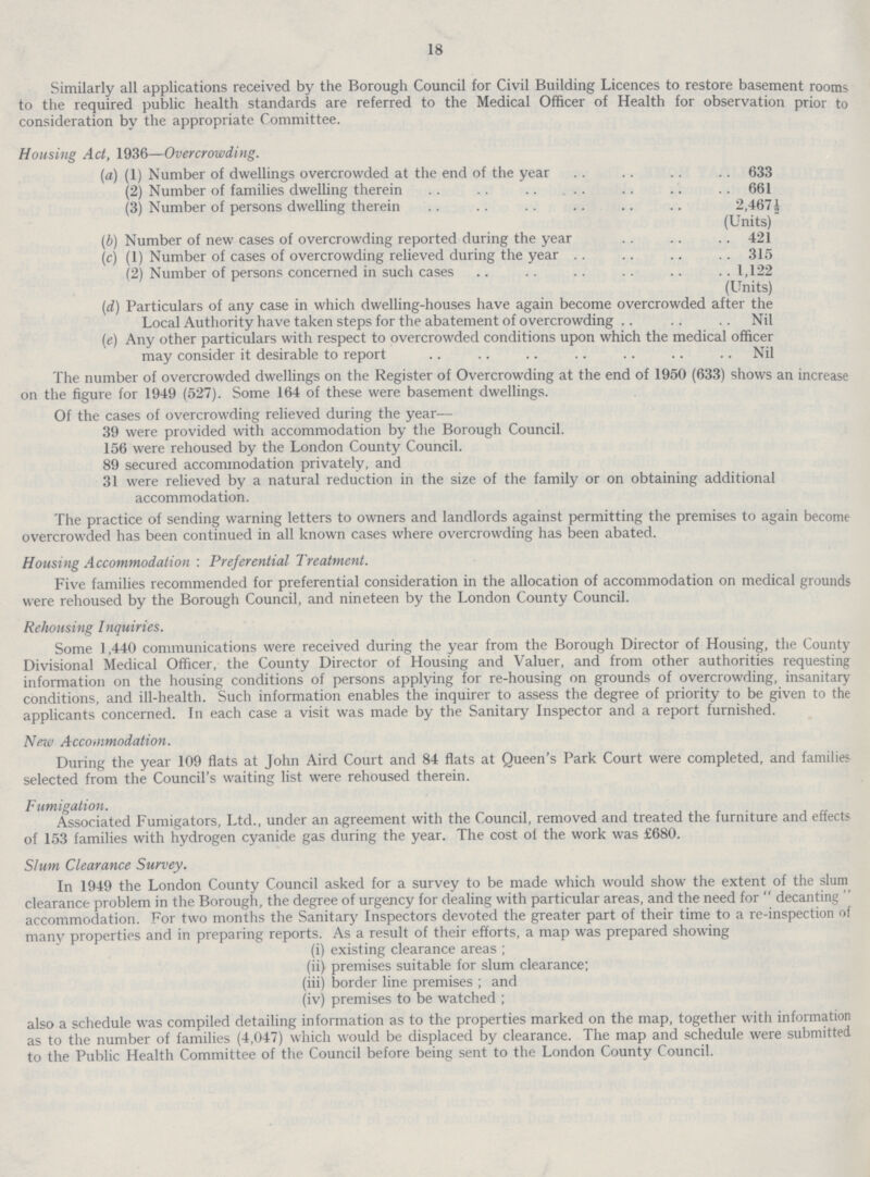 18 Similarly all applications received by the Borough Council for Civil Building Licences to restore basement rooms to the required public health standards are referred to the Medical Officer of Health for observation prior to consideration bv the appropriate Committee. Housing Act, 1936—Overcrowding. (a) (1) Number of dwellings overcrowded at the end of the year 633 (2) Number of families dwelling therein 661 (3) Number of persons dwelling therein 2,467 ½ (Units) (b)Number of new cases of overcrowding reported during the year 421 (c) (1) Number of cases of overcrowding relieved during the year 315 (2) Number of persons concerned in such cases 1,122 (Units) (d)Particulars of any case in which dwelling-houses have again become overcrowded after the Local Authority have taken steps for the abatement of overcrowding Nil (e)Any other particulars with respect to overcrowded conditions upon which the medical officer may consider it desirable to report Nil The number of overcrowded dwellings on the Register of Overcrowding at the end of 1950 (633) shows an increase on the figure for 1949 (527). Some 164 of these were basement dwellings. Of the cases of overcrowding relieved during the year— 39 were provided with accommodation by the Borough Council. 156 were rehoused by the London County Council. 89 secured accommodation privately, and 31 were relieved by a natural reduction in the size of the family or on obtaining additional accommodation. The practice of sending warning letters to owners and landlords against permitting the premises to again become overcrowded has been continued in all known cases where overcrowding has been abated. Housing Accommodation : Preferential Treatment. Five families recommended for preferential consideration in the allocation of accommodation on medical grounds were rehoused by the Borough Council, and nineteen by the London County Council. Rehousing I nquiries. Some 1,440 communications were received during the year from the Borough Director of Housing, the County Divisional Medical Officer, the County Director of Housing and Valuer, and from other authorities requesting information on the housing conditions of persons applying for re-housing on grounds of overcrowding, insanitary conditions, and ill-health. Such information enables the inquirer to assess the degree of priority to be given to the applicants concerned. In each case a visit was made by the Sanitary Inspector and a report furnished. New Accommodation. During the year 109 flats at John Aird Court and 84 flats at Queen's Park Court were completed, and families selected from the Council's waiting list were rehoused therein. Fumigation. Associated Fumigators, Ltd., under an agreement with the Council, removed and treated the furniture and effects of 153 families with hydrogen cyanide gas during the year. The cost ol the work was £680. Slum Clearance Survey. In 1949 the London County Council asked for a survey to be made which would show the extent of the slum clearance problem in the Borough, the degree of urgency for dealing with particular areas, and the need for decanting accommodation. For two months the Sanitary Inspectors devoted the greater part of their time to a re-inspection of many properties and in preparing reports. As a result of their efforts, a map was prepared showing (i) existing clearance areas ; (ii) premises suitable for slum clearance; (iii) border line premises ; and (iv) premises to be watched ; also a schedule was compiled detailing information as to the properties marked on the map, together with information as to the number of families (4,047) which would be displaced by clearance. The map and schedule were submitted to the Public Health Committee of the Council before being sent to the London County Council.
