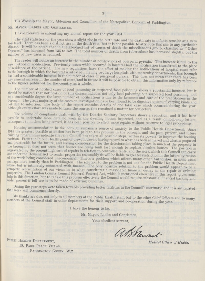 3 His Worship the Mayor, Aldermen and Councillors of the Metropolitan Borough of Paddington. Mr. Mayor, Ladies and Gentlemen, I have pleasure in submitting my annual report for the year 1951. The vital statistics for the year show a slight rise in the birth rate and the death rate in infants remains at a very low level. There has been a distinct rise in the death rate, but it is not possible to attribute this rise to any particular disease. It will be noted that in the abridged list of causes of death the miscellaneous group, classified as Other Diseases, has increased from 135 to 152. The total number of deaths from tuberculosis has increased slightly, but the number of new cases is reduced. The reader will notice an increase in the number of notifications of puerperal pyrexia. This increase is due to the new method of notification. Previously, cases which occurred in hospital had the notification transferred to the place of residence of the patient. The new regulations have the effect of making the notifications of hospital cases refer to the borough in which the hospital is situated; having two large hospitals with maternity departments, this borough has had a considerable increase in the number of cases of puerperal pyrexia. This does not mean that there has been any general increase in the number of cases, and in future it will be possible to obtain this information only by reference to the figures published for the country as a whole. The number of notified cases of food poisoning or suspected food poisoning shows a substantial increase, but it should be noticed that notification of this disease includes not only food poisoning but suspected food poisoning, and to a considerable degree the large number of notifications is due to the keenness and care of the practitioners in the borough. The great majority of the cases on investigation have been found to be digestive upsets of varying kinds and not due to infection. The body of the report contains details of one fatal case which occurred during the year. Although every effort was made to trace the source, this remained a matter for conjecture. The volume of complaints dealt with by the District Sanitary Inspectors shows a reduction, and it has been possible to undertake more detailed work in the dwelling houses inspected, and as a result of follow-up letters, subsequent to notices being served, it has been possible to effect more repairs without recourse to legal proceedings. Housing accommodation in the borough remains a source of anxiety to the Public Health Department. Since 1945 the greatest possible attention has been paid to this problem in the borough, and the past, present, and future building programmes indicate that the Council has taken all possible steps, within its powers, to improve the housing position. From the Public Health point of view, however, having regard to what has been achieved and what is proposed and practicable for the future, and having consideration for the deterioration taking place in much of the property in the borough, it does not seem that houses are being built fast enough to replace obsolete houses. The position is aggravated by the present high cost of repairs in relation to controlled rents, and the work which this Council can carry out under the Housing Act to render properties reasonably fit will be liable to greater restriction in the future by reason of the work being considered uneconomical. This is a problem which affects many other Authorities, in some cases perhaps more acutely than in Paddington. The solution to the problem is not one for the Public Health Department alone, but is intimately connected with finance. The only possible solution to the problem would appear to be a complete reorientation of our views as to what constitutes a reasonable financial outlay in the repair of existing properties. The London County Council (General Powers) Act, which is mentioned elsewhere in this report, gives some help in this direction, but to tackle this problem effectively the Council would require substantial financial backing and wider powers if full use is to be made of existing buildings. During the year steps were taken towards providing better facilities in the Council's mortuary, and it is anticipated that work will commence shortly. My thanks are due, not only to all members of the Public Health staff, but to the other Chief Officers and to many members of the Council staff in other departments for their support and co-operation during the year. I have the honour to be, Mr. Mayor, Ladies and Gentlemen, Your obedient servant, Medical Officer of Health. Public Health Department, 15, Park Place Villas, Paddington Green, W.2