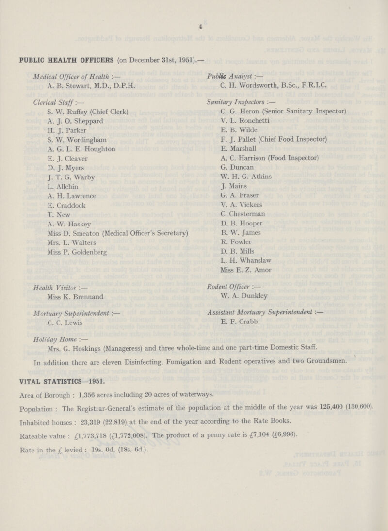 4 PUBLIC HEALTH OFFICERS (on December 31st, 1951).— Medical Officer of Health:— A. B. Stewart, M.D., D.P.H. Clerical Staff:— S. W. Ruffey (Chief Clerk) A. J. O. Sheppard H. J. Parker S. W. Wordingham A. G. L. E. Houghton E. J. Cleaver D. J. Myers J. T. G. Warby L. Allchin A. H. Lawrence E. Craddock T. New A. W. Haskey Miss D. Smeaton (Medical Officer's Secretary) Mrs. L. Walters Miss P. Goldenberg Public Analyst:— C. H. Wordsworth, B.Sc., F.R.I.C. Sanitary Inspectors:— C. G. Heron (Senior Sanitary Inspector) V. L. Ronchetti E. B. Wilde F. J. Pallet (Chief Food Inspector) E. Marshall A. C. Harrison (Food Inspector) G. Duncan W. H. G. Atkins J. Mains G. A. Fraser V. A. Vickers C. Chesterman D. B. Hooper B. W. James R. Fowler D. B. Mills L. H. Whanslaw Miss E. Z. Amor Health Visitor:— Miss K. Brennand Mortuary Superintendent:— C. C. Lewis Rodent Officer:— W. A. Dunkley Assistant Mortuary Superintendent E. F. Crabb Holiday Home:— Mrs. G. Hoskings (Manageress) and three whole-time and one part-time Domestic Staff. In addition there are eleven Disinfecting, Fumigation and Rodent operatives and two Groundsmen. VITAL STATISTICS—1951. Area of Borough : 1,356 acres including 20 acres of waterways. Population : The Registrar-General's estimate of the population at the middle of the year was 125,400 (130,600). Inhabited houses : 23,319 (22,819) at the end of the year according to the Rate Books. Rateable value : £1,773,718 (£1,772,008). The product of a penny rate is £7,104 (£6,996). Rate in the £ levied : 19s. Od. (18s. 6d.).