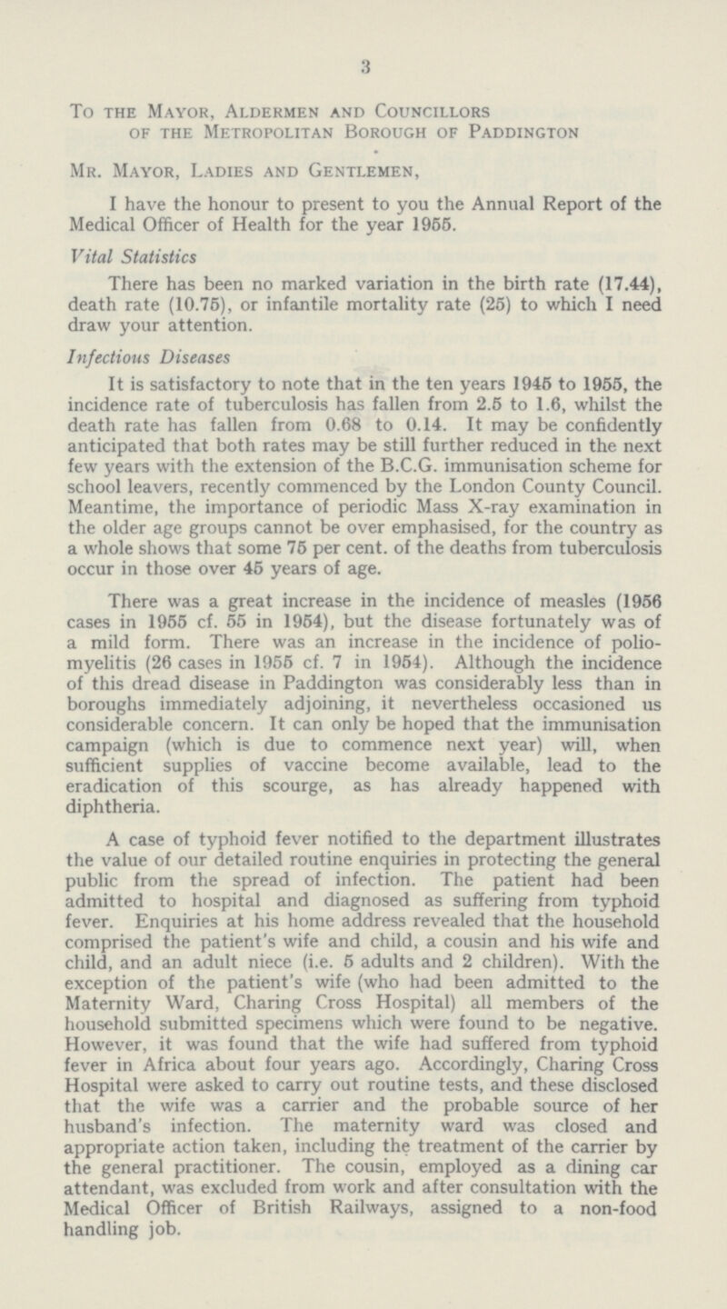 3 To the Mayor, Aldermen and Councillors of the Metropolitan Borough of Paddington Mr. Mayor, Ladies and Gentlemen, I have the honour to present to you the Annual Report of the Medical Officer of Health for the year 1955. Vital Statistics There has been no marked variation in the birth rate (17.44), death rate (10.75), or infantile mortality rate (25) to which I need draw your attention. Infectious Diseases It is satisfactory to note that in the ten years 1945 to 1955, the incidence rate of tuberculosis has fallen from 2.5 to 1.6, whilst the death rate has fallen from 0.68 to 0.14. It may be confidently anticipated that both rates may be still further reduced in the next few years with the extension of the B.C.G. immunisation scheme for school leavers, recently commenced by the London County Council. Meantime, the importance of periodic Mass X-ray examination in the older age groups cannot be over emphasised, for the country as a whole shows that some 75 per cent, of the deaths from tuberculosis occur in those over 45 years of age. There was a great increase in the incidence of measles (1956 cases in 1955 cf. 55 in 1954), but the disease fortunately was of a mild form. There was an increase in the incidence of polio myelitis (26 cases in 1955 cf. 7 in 1954). Although the incidence of this dread disease in Paddington was considerably less than in boroughs immediately adjoining, it nevertheless occasioned us considerable concern. It can only be hoped that the immunisation campaign (which is due to commence next year) will, when sufficient supplies of vaccine become available, lead to the eradication of this scourge, as has already happened with diphtheria. A case of typhoid fever notified to the department illustrates the value of our detailed routine enquiries in protecting the general public from the spread of infection. The patient had been admitted to hospital and diagnosed as suffering from typhoid fever. Enquiries at his home address revealed that the household comprised the patient's wife and child, a cousin and his wife and child, and an adult niece (i.e. 5 adults and 2 children). With the exception of the patient's wife (who had been admitted to the Maternity Ward, Charing Cross Hospital) all members of the household submitted specimens which were found to be negative. However, it was found that the wife had suffered from typhoid fever in Africa about four years ago. Accordingly, Charing Cross Hospital were asked to carry out routine tests, and these disclosed that the wife was a carrier and the probable source of her husband's infection. The maternity ward was closed and appropriate action taken, including the treatment of the carrier by the general practitioner. The cousin, employed as a dining car attendant, was excluded from work and after consultation with the Medical Officer of British Railways, assigned to a non-food handling job.