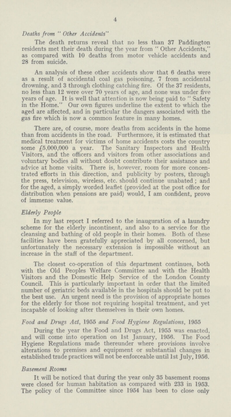 4 Deaths from  Other Accidents The death returns reveal that no less than 37 Paddington residents met their death during the year from  Other Accidents, as compared with 10 deaths from motor vehicle accidents and 28 from suicide. An analysis of these other accidents show that 6 deaths were as a result of accidental coal gas poisoning, 7 from accidental drowning, and 3 through clothing catching fire. Of the 37 residents, no less than 12 were over 70 years of age, and none was under five years of age. It is well that attention is now being paid to  Safety in the Home. Our own figures underline the extent to which the aged are affected, and in particular the dangers associated with the gas fire which is now a common feature in many homes. There are, of course, more deaths from accidents in the home than from accidents in the road. Furthermore, it is estimated that medical treatment for victims of home accidents costs the country some £5,000,000 a year. The Sanitary Inspectors and Health Visitors, and the officers and visitors from other associations and voluntary bodies all without doubt contribute their assistance and advice at home visits. There is, however, room for more concen trated efforts in this direction, and publicity by posters, through the press, television, wireless, etc. should continue unabated; and for the aged, a simply worded leaflet (provided at the post office for distribution when pensions are paid) would, I am confident, prove of immense value. Elderly People In my last report I referred to the inauguration of a laundry scheme for the elderly incontinent, and also to a service for the cleansing and bathing of old people in their homes. Both of these facilities have been gratefully appreciated by all concerned, but unfortunately the necessary extension is impossible without an increase in the staff of the department. The closest co-operation of this department continues, both with the Old Peoples Welfare Committee and with the Health Visitors and the Domestic Help Service of the London County Council. This is particularly important in order that the limited number of geriatric beds available in the hospitals should be put to the best use. An urgent need is the provision of appropriate homes for the elderly for those not requiring hospital treatment, and yet incapable of looking after themselves in their own homes. Food and Drugs Act, 1955 and Food Hygiene Regulations, 1955 During the year the Food and Drugs Act, 1955 was enacted, and will come into operation on 1st January, 1956. The Food Hygiene Regulations made thereunder where provisions involve alterations to premises and equipment or substantial changes in established trade practices will not be enforceable until 1st July, 1956. Basement Rooms It will be noticed that during the year only 35 basement rooms were closed for human habitation as compared with 233 in 1953. The policy of the Committee since 1954 has been to close only